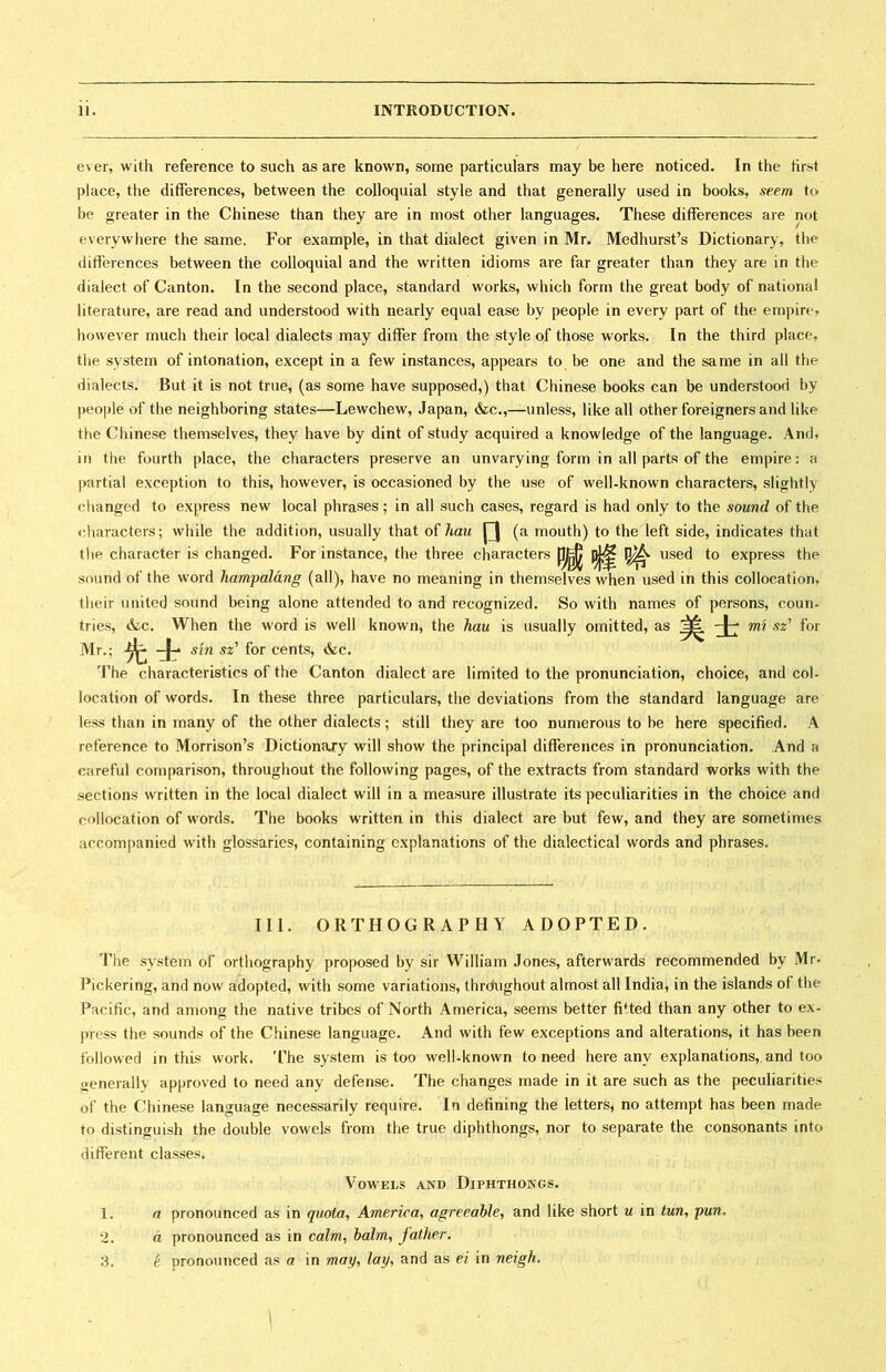 ever, with reference to such as are known, some particulars may be here noticed. In the first place, the differences, between the colloquial style and that generally used in books, seem to be greater in the Chinese than they are in most other languages. These differences are not everywhere the same. For example, in that dialect given in Mr. Medhurst’s Dictionary，the differences between the colloquial and the written idioms are far greater than they are in the dialect of Canton. In the second place, standard works, which form the great body of nationai literature, are read and understood with nearly equal ease by people in every part of the empire? however much their local dialects may differ from the style of those works. In the third place， the system of intonation, except in a few instances, appears to be one and the same in all the dialects. Bat it is not true, (as some have supposed,) that Chinese books can be understood by people of the neighboring states一Lewchew, Japan, &c.,—unless, like all other foreigners and like the Cliinese themselves, they have by dint of study acquired a knowledge of the language. And， i the fourth place, the characters preserve an unvarying form in all parts of the empire: a partial exception to this, however, is occasioned by the use of well-known characters, slightly changed to express new local phrases; in all such cases, regard is had only to the sound of the characters; while the addition, usually that of hau 口 (a mouth) to the left side, indicates that the character is changed. For instance, the three characters |]J^ used to express the sound of the word hampalang (all), have no meaning in themselves when used in this collocation, their united sound being alone attended to and recognized. So with names of persons, coun- tries, &^c. When the word is well known, the hau is usually omitted, as 美士 mi sz7 for Mr.;先士 sin sz^ for cents, &c. The characteristics of the Canton dialect are limited to the pronunciation, choice, and col- location of words. In these three particulars, the deviations from the standard language are less than in many of the other dialects ； still they are too numerous to be here specified. A reference to Morrison’s Dictionary will show the principal differences in pronunciation. And a careful comparison, throughout the following pages, of the extracts from standard works with the sections written in the local dialect will in a measure illustrate its peculiarities in the choice and collocation of words. The books written in this dialect are but few, and they are sometimes accompanied with glossaries, containing explanations of the dialectical words and phrases. III. ORTHOGRAPHY ADOPTED. The system of orthography proposed by sir William Jones, afterwards recommended by Mr- J^ickering, and now adopted, with some variations, thr(^ughout almost all India, in the islands of tl)e Pacific, and among the native tribes of North America, seems better fitted than any other to ex- press the sounds of the Chinese language. And with few exceptions and alterations, it has been followed in this work. The system is too well-known to need here any explanations, and too generally approved to need any defense. The changes made in it are such as the peculiarities of the Chinese language necessarily require. In defining the letters^ no attempt has been made to distinguish the double vowels from the true diphthongs, nor to separate the consonants into different classes. Vowels and Diphthongs. 1. a pronounced as in quotay America^ agreeable^ and like short u in tun, pun. 2. d pronounced as in calm^ balm^ father, t pronounced as a in may； lay^ and as ei in neigh. 3.