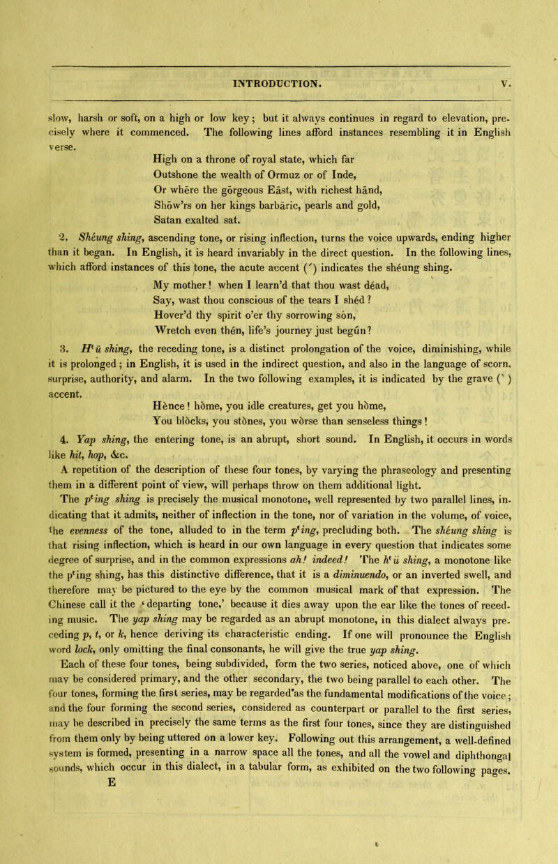 slow, harsh or soft, on a high or low key; but it always continues in regard to elevation, pre- cisely where it commenced. The following lines afford instances resembling it in English verse. High on a throne of royal state, which far Outshone the wealth of Ormuz or of Inde, Or where the gorgeous East, with richest hand, ShowVs on her kings barbaric, pearls and gold, Satan exalted sat. 2. Sheung shing^ ascending tone, or rising inflection, turns the voice upwards, ending higher than it began. In English, it is heard invariably in the direct question. In the following lines, which afford instances of this tone, the acute accent (^) indicates the sheung shing, \ My mother! when I learn’d that thou wast d6ad, Say, wast thou conscious of the tears I sh6d 1 Hover’d thy spirit o’er thy sorrowing s6n, Wretch even then, life5s journey just begun? 3. H^ushing^ the receding tone, is a distinct prolongation of the voice, diminishing, while it is prolonged; in English, it is used in the indirect question, and also in the language of scorn, surprise, authority, and alarm. In the two following examples, it is indicated by the grave (v) accent. Hfence! h5me, you idle creatures, get you h5me, You bldcks, you stdnes, you wdrse than senseless things! 4. Yap shing^ the entering tone, is an abrupt, short sound. In English, it occurs in words like hit, hop^ &c. A repetition of the description of these four tones, by varying the phraseology and presenting them in a different point of view, will perhaps throw on them additional light. The pKing shing is precisely the musical monotone, well represented by two parallel lines, in- dicating that it admits, neither of inflection in the tone, nor of variation in the volume, of voice, the evenness of the tone, alluded to in the term p^ingy precluding both. The shtung shing is that rising inflection, which is heard in our own language in every question that indicates some degree of surprise, and in the common expressions ah! indeed! The hrii shing, a monotone like the pcing shing, has this distinctive difference, that it is a diminuendo^ or an inverted swell, and therefore may be pictured to the eye by the common musical mark of that expression. The Chinese call it the 6 departing tone/ because it dies away upon the ear like the tones of reced- ing music. The yap shing may be regarded as an abrupt monotone, in this dialect always pre- ceding p, U or /c, hence deriving its characteristic ending. If one will pronounce the English word lock^ only omitting the final consonants, he will give the true yap shing. Each of these four tones, being subdivided, form the two series, noticed above, one of which may be considered primary, and the other secondary, the two being parallel to each other. The four tones, forming the first series, may be regarded'as the fundamental modifications of the voice; and the four forming the second series, considered as counterpart or parallel to the first series, may be described in precisely the same terms as the first four tones, since they are distinguished from them only by being uttered on a lower key. Following out this arrangement, a well-defined system is formed,presenting in a narrow space all the tones, and all the vowel and diphthongal sounds, which occur in this dialect, in a tabular form, as exhibited on the two following pages. E