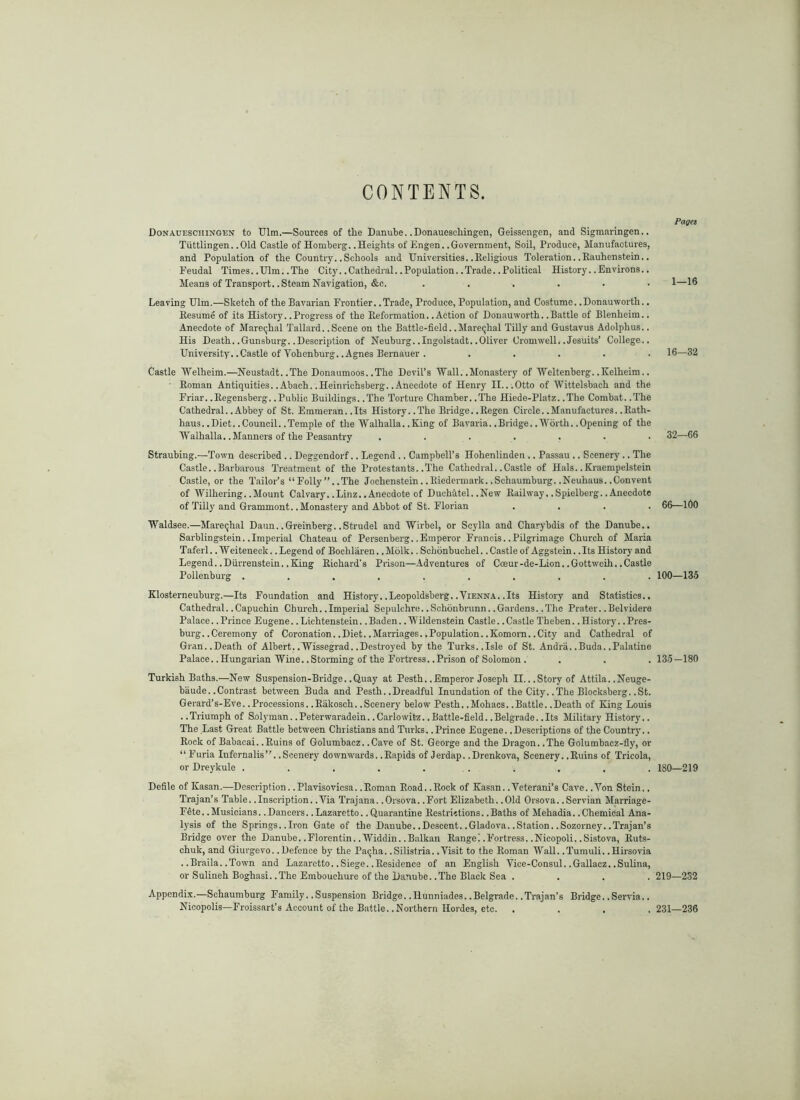 CONTENTS. Pages Donaueschingen to Ulm.—Sources of tlie Danube. .Donauescliingen, Geissengen, and Sigmaringen.. Tuttlingen. .Old Castle of Homberg. .Heights of Engen. .Government, Soil, Produce, Manufactures, and Population of the Country..Schools and Universities..Religious Toleration..Eauhenstein.. Feudal Times.. Ulm.. The City.. Cathedral.. Population.. Trade.. Political History.. Environs.. Means of Transport. .Steam Navigation, &c. ...... Leaving Ulm.—Sketch of the Bavarian Frontier. .Trade, Produce, Population, and Costume. .Donauworth.. Resume of its History. .Progress of the Reformation. .Action of Donauworth. .Battle of Blenheim.. Anecdote of Mareqhal Tallai-d. .Scene on the Battle-field. .Mareqhal Tilly and Gustavus Adolphus.. His Death. .Gunsburg. .Description of Neuburg. .Ingolstadt. .Oliver Cromwell. .Jesuits’ College.. University. .Castle of Vohenburg. .Agnes Bernauer . . . . . . Castle Welheim.—Neustadt. .The Donaumoos. .The Devil’s Wall. .Monastery of Weltenberg. .Kelheim.. ' Roman Antiquities. .Abach. .Heimiohsberg. .Anecdote of Henry II. ..Otto of Wittelsbach and the Friar. .Regcnsberg. .Public Buildings. .The Torture Chamber. .The Hiede-Platz. .The Combat. .The Cathedral. .Abbey of St. Emineran. .Its History..The Bridge. .Eegen Circle..Manufactures..Eath- haus. .Diet. .Council. .Temple of the Walhalla. .King of Bavaria. .Bridge. .Worth. .Opening of the Walhalla. .Manners of the Peasantry ....... Straubing.—'Town described.. Deggendorf.. Legend .. Campbell’s Hohenlinden .. Passau .. Scenery .. The Castle. .Barbarous Treatment of the Protestants. .The Cathedral. .Castle of Hals. .Kraempelstein Castle, or the Tailor’s “Folly”..The Jochenstein.. Eiedermark. .Schaumburg. .Neuhaus. .Convent of Wilhering. .Mount Calvary. .Linz. .Anecdote of Duchatel. .New Railway. .Spielberg. .Anecdote of Tilly and Grammont. .Monastery and Abbot of St. Florian . . . . Waldsee.—Mareqhal Daun. .Greinberg. .Strudel and Wirbel, or Scylla and Charybdis of the Danube.. Sarblingstein. .Imperial Chateau of Persenberg. .Emperor Francis. .Pilgrimage Church of Maria 'Taferl.. Weiteneck.. Legend of Bochlaren.. Molk.. Schonbuchel.. Castle of Aggstein.. Its History and Legend. .Diirrenstein. .King Richard’s Prison—Adventures of Coeur-de-Lion. .Gottweih. .Castle Pollenburg .......... Klosterneuburg.—Its Foundation and History. .Leopoldsberg..Vienna. .Its History and Statistics.. Cathedral. .Capuchin Church. .Imperial Sepulchre. .Schbnbrunn. .Gardens. .'The Prater. .Belvidere Palace. .Prince Eugene..Lichtenstein. .Baden. .Wildenstein Castle. .Castle Theben. .History. .Pres- burg. .Ceremony of Coronation. .Diet. .Marriages. .Population..Komorn. .City and Cathedral of Gran..Death of Albert. .Wissegrad. .Destroyed by the Turks..Isle of St. Andra. .Buda. .Palatine Palace. .Hungarian Wine. .Storming of the Fortress. .Prison of Solomon. Turkish Baths.—New Suspension-Bridge..Quay at Pesth..Emperor Joseph II...Story of Attila..Neuge- baude. .Contrast between Buda and Pesth. .Dreadful Inundation of the City. .The Blocksberg. .St. Gerard’s-Eve. .Processions. .Eakosch. .Scenery below Pesth. .Mohacs. .Battle. .Death of King Louis .. Triumph of Snlyman.. Peterwai-adein.. Carlowitz.. Battle-field.. Belgrade.. Its Military History.. The Last Great Battle between Christians and Turks. .Prince Eugene. .Descriptions of the Country.. Rock of Babacai. .Ruins of Golumbacz. .Cave of St. George and the Dragon. .The Golumbacz-fly, or “ Furia Infernalis”. .Scenery downwards. .Rapids of Jerdap. .Drenkova, Scenery. .Ruins of Tricola, or Dreykule . . . . ... . . . Defile of Kasan.—Description. .Plavisovicsa. .Roman Road. .Rock of Kasan. .Veterani’s Cave. .Yon Stein.. Trajan’s Table. .Inscription. .Via Trajana. .Orsova. .Fort Elizabeth. .Old Orsova. .Servian Marriage- Fete.. Musicians.. Dancers.. Lazaretto.. Quarantine Restrictions.. Baths of Mehadia.. Chemical Ana- l)'sis of the Springs. .Iron Gate of the Danube. .Descent. .Gladova. .Station. .Sozorney. .Trajan’s Bridge over the Danube. .Florentin. .Widdin. .Balkan Range! .Fortress. .Nicopoli. .Sistova, Ruts- chuk, and Giurgevo. .Defence bj' the Pa^ha. .Silistria. .Visit to the Roman Wall. .Tumuli. .Hh-sovia . .Braila. .Town and Lazaretto. .Siege. .Residence of an English Vice-Consul. .Gallacz. .Sulina, or Sulineh Boghasi. .The Embouchure of the Danube. .The Black Sea . Appendix.—Schaumburg Family. .Suspension Bridge. .Hunniades. .Belgrade. .Trajan’s Bridge. .Servia.. Nicopolis—Froissart’s Account of the B.ittle. .Northern Hordes, etc. . . . . 1—16 16-32 32—66 66—100 100—135 135-180 180—219 219—232 231—236
