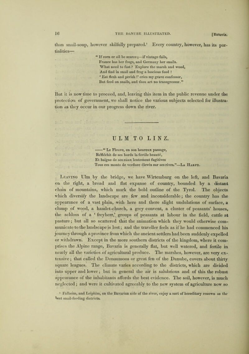 [33nft0r(a. tlian snail-soup, however skilfuUj' prepai’ed.' Every coimtry, however, has its par- tialities— “ If corn or oil be scarce;—if vintage fails, France has her frogs, and Germany her snails. What need to fast ? Explore the marsh and wood, And find in snail and frog a luscious food ! ‘ Eat flesh and perish !’ cries my grave confessor, But feed on snails, and thou art no transgressor. ” .M . . . But it is now time to proceed, and, leaving tliis item in the pubhc revenue under the protection of goveniment, we shall notice the various subjects selected for illustra- tion as tlicjy occm’ in our progress down the river. ULM TO LINZ. “ Le Fleuve, en son heureux passage, R^fl^chit de ses bords la fertile beaute, Et baigne de ses eaux lentement fugitives Tous ces monts de verdure eleves sur ses rives.”—La Harpe. Leaving Ulm by the bridge, we have Whtembiu'g on the left, and Bavaria on the right, a broad and Hat expanse of country, bounded by a distant chain of mountains, wliich mark the bold outhne of the Tyrol. The objects which diversify the landscape are few and inconsiderable; the countiy has the appearance of a vast plain, with here and there shght undulations of siu’face, a clump of wood, a hamlet-church, a grey convent, a cluster of peasants’ houses, the scliloss of a ‘ freyherr,’ groups of peasants at labom- in the field, cattle at pasture ; but aU so scattered that the animation wliich they would otherwise com- municate to the landscape is lost; and the traveller feels as if he had commenced his journey through a province from which the ancient settlers had been suddenly expelled or withdrawn. Except in the more southern districts of the kingdom, where it com- prises the Alpine range, Bavaiia is generally flat, but well watered, and fertile in nearly aU the vaiieties of agricidtural produce. The marshes, however, ai'e very ex- tensive ; that called the Donaumoos or great fen of the Danube, covers about thirty squai’e leagues. The climate varies according to the districts, which ai’e divided into upper and lower; but in general the ah is salubrious and of this the robust ajipearance of the inhabitants affords the best evidence. The soU, however, is much neglected; and were it cultivated agreeably to the new system of agiicultm’e now so ' Falheim, and Leipliim, on tlie Bavarian side of the river, enjoy a sort of hereditary renown as the best snail-feeding districts.