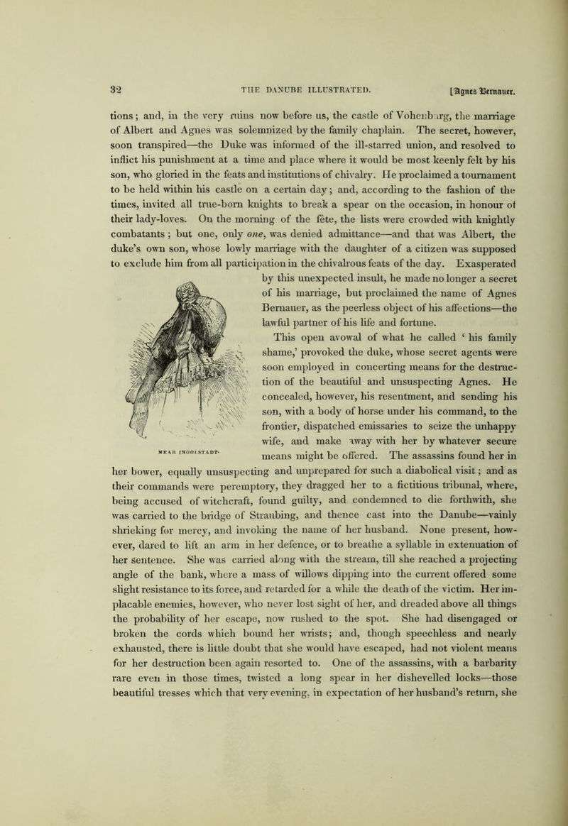 [agnes ISernaucr. tions; and, in the very ruins now before us, the castle of Vohenb.u'g, the marriage of Albert and Agnes was solemnized by the family chaplain. The secret, however, soon transpired—the Duke was informed of the ill-starred union, and resolved to inflict his punishment at a time and place where it would be most keenly felt by his son, who gloried in the feats and institutions of chivahy. He proclaimed a tournament to be held within his castle on a certain day; and, according to the fashion of the times, invited all true-born knights to brea.k a spear on the occasion, in honour ot their lady-loves. On the morning of the fete, the lists were crowded with knightly combatants ; but one, only one, was denied admittance—and that was Albert, the duke’s own son, whose lowly maniage with the daughter of a citizen was supposed to exclude him from all participation in the chivahous feats of the day. Exasperated by this unexpected insult, he made no longer a secret of his marriage, but proclaimed the name of Agnes Bemauer, as the peerless object of his affections—the lawful partner of his hfe and fortune. This open avowal of what he called ‘ his family shame,’ provoked the duke, whose secret agents were soon employed in concerting means for the destmc- tion of the beautifid and unsuspecting Agnes. He concealed, however, his resentment, and sending his son, with a body of horse under his command, to the frontier, dispatched emissaries to seize the unhappy wife, and make away with her by whatever seciue means might be ofl'ered. The assassins found her m her bower, equally unsuspecting and unprepared for such a diabohcal visit; and as their commands were peremptory, they (fragged her to a fictitious tribunal, where, being accused of witchcraft, found guilty, and condemned to die forthwith, she was earned to the bridge of Straubing, and thence cast into the Danube—vainly shrieking for mercy, and invoking the name of her husband. None present, how- ever, dared to lift an arm in her defence, or to breathe a syllable in extenuation of her Sentence. She was earned along with the stream, till she reached a projecting angle of the bank, where a mass of willows dipping into the cun-ent offered some slight resistance to its force, and retarded for a while the death of the victim. Her im- placable enemies, however, who never lost sight of her, and dreaded above aU things the probability of her escape, now rushed to the spot. She had disengaged or broken the cords which bound her wrists; and, though speechless and nearly exhausted, there is httle doubt that s’ne would have escaped, had not violent means for her destruction been again resorted to. One of the assassins, with a barbarity rare even in those times, twisted a long spear in her dishevelled locks—those beautiful tresses which that very evening, in expectation of her husband’s retui-n, she