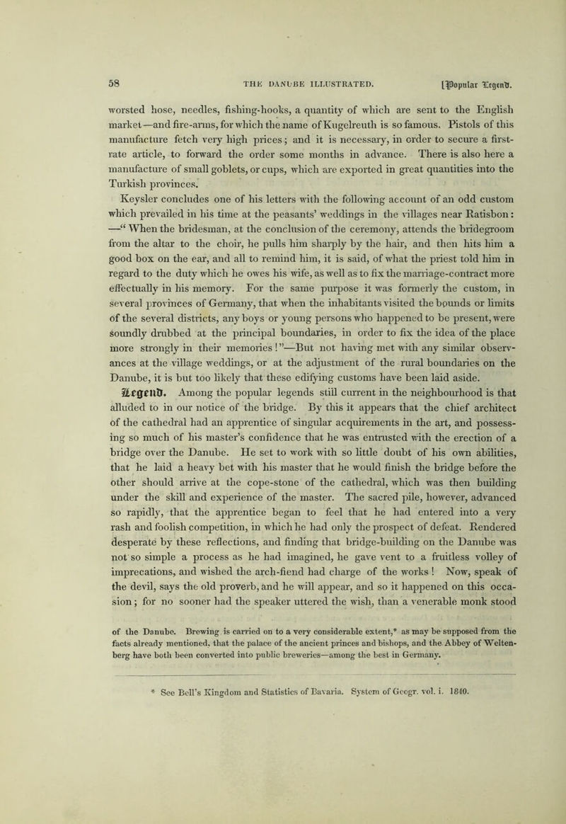 worsted hose, needles, fishing-hooks, a quantity of which are sent to the English market—and fire-anus, for which the name of Kugelreuth is so famous. Pistols of this manufacture fetch very high prices; and it is necessary, in order to secure a first- rate article, to fonvai’d the order some months in advance. There is also here a manufactm-e of small goblets, or cups, which are exported in great quantities into the Turkish provinces. Keysler concludes one of his letters vuth the following account of an odd custom which prevailed in his time at the peasants’ weddings in the villages near Ratisbon: —When the bridesman, at the conclusion of the ceremony, attends the bridegroom from the altar to the choir, he pulls him shaiqily by the hair, and then hits him a good box on the ear, and all to remind him, it is said, of what the priest told him in regal'd to the duty which he owes his wife, as well as to fix the mari'iage-contract more efiectually in his memory. For the same pui'pose it was foi'merly the custom, in several provinces of Germany, that when the inhabitants visited the bpunds or hmits of the several districts, any boys or young persons who happened to be present, were soundly dmbbed at the principal boundaries, in order to fix the idea of the place more strongly in theu' memories ! ”—But not having met with any similar observ- ances at the village weddings, or at the adjustment of the rural boundaries on the Danube, it is but too likely that these edifying customs have been laid aside. Among the popidar legends stiU current in the neighbomhood is that alluded to in our notice of the bridge. By this it ajrpears that the chief architect of the cathedral had an apprentice of singular acquirements in the ai't, and possess- ing so much of his master’s confidence that he was entrusted v/ith the erection of a bridge over the Danube. He set to work with so little doubt of his own abilities, that he laid a heavy bet with his master that he would finish the bridge before the other should arrive at the cope-stone of the cathedral, which was their building under the skill aird experieirce of the master. The sacred pile, however, advanced so rapidly, that the apprentice began to feel that he had entered iirto a very rash arrd foolish competition, iir which he had only the prospect of defeat. Reirdered desperate by these reflectioirs, arrd fiirding that bridge-buildirrg orr the Danube was not so simple a process as he had imagined, he gave vent to a fruitless volley of imprecations, arrd wished the arch-fiend had charge of the works ! Now, speak of the devd, says the old proverb, and he will appear, and so it happened on this occa- sion ; for no sooner had the speaker uttered the wish, t’nair a venerable monk stood of the Danube. Brewing is carried on to a very considerable extent,* as may be supposed from the facts already mentioned, that the palace of the ancient princes and bishops, and the Abbey of Welten- berg have both been converted into public breweries—among the best in Germany. See Bell’s Kingdom and Statistics of Bavaria. System of Gcogr. vol. i. 1840.