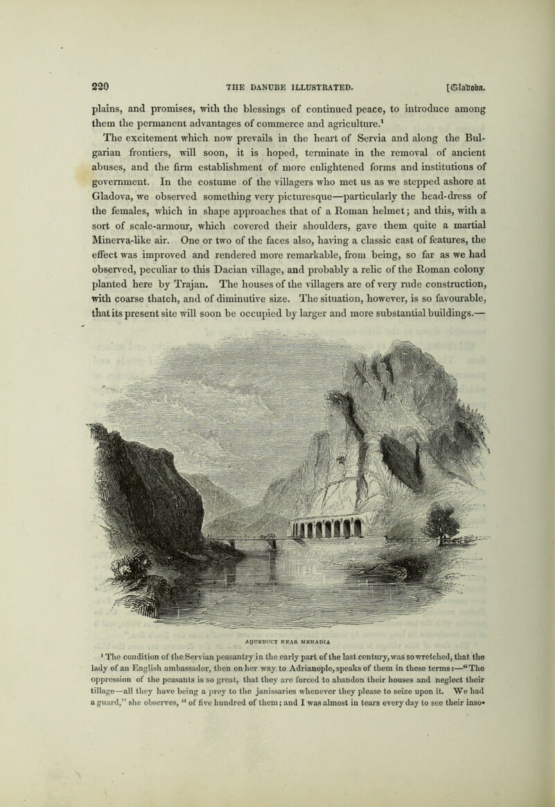plains, and promises, with the blessings of continued peace, to introduce among them the permanent advantages of commerce and agriculture.’ The excitement which now prevails in the heart of Servia and along the Bul- garian frontiers, will soon, it is hoped, terminate in the removal of ancient abuses, and the firm estabhshment of more enlightened forms and institutions of government. In the costume of the villagers who met us as we stepped ashore at Gladova, we observed something very pictoesque—particularly the head-dress of the females, which in shape approaches that of a Roman helmet; and this, with a sort of scale-armour, which covered their shoulders, gave them quite a martial Minerva-hke air. One or two of the faces also, ha\dng a classic cast of features, the effect was improved and rendered more remai'kable, from being, so fai' as we had observed, peculiar to this Dacian village, and probably a relic of the Roman colony planted here by Trajan. The houses of the villagers are of very rude construction, with coarse thatch, and of diminutive size. The situation, however, is so favourable, that its present site will soon be occupied by larger and more substantial buildings.— AQUEDUCT NEAR MEHADIA ’ Tlie condition of the Servian peasantry in the early part of the last century, was so wretched, that the lady of an English ambassador, then on her way to Adrianople, speaks of them in these terms:—“The oppression of the peasants is so great, that they are forced to abandon their houses and neglect their tillage—all they have being a ]>rey to tlie janissaries whenever they please to seize upon it. We had a guard,” she observes, “ of five hundred of them; and I was almost in tears every day to see their inso* T