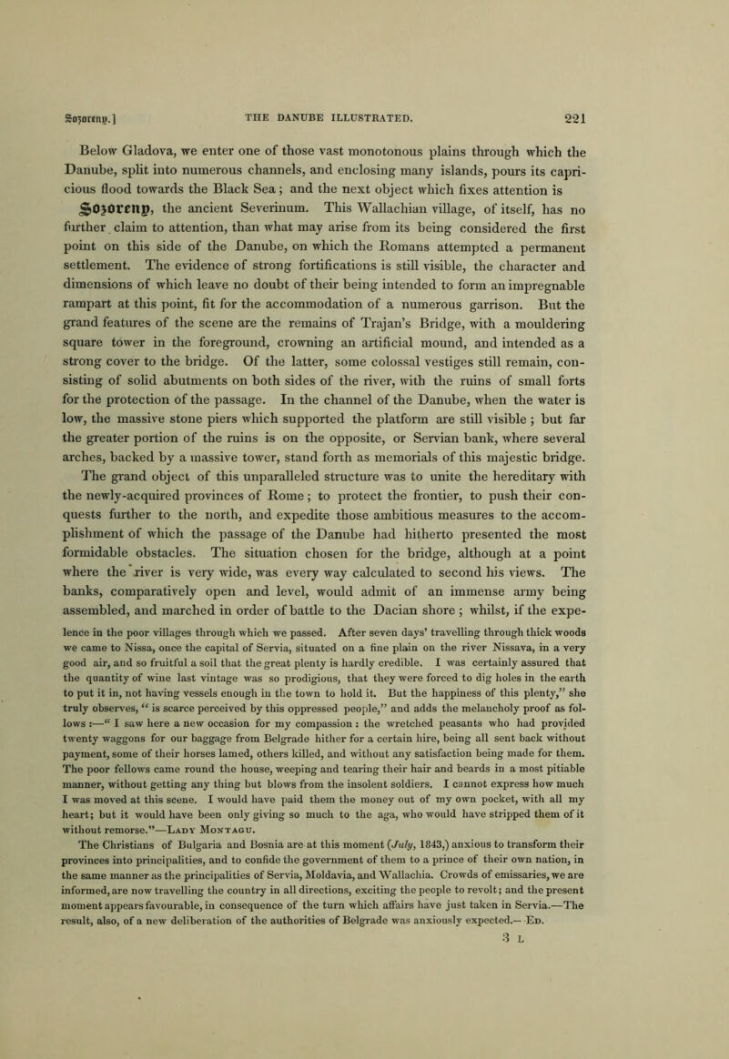 Below Gladova, we enter one of those vast monotonous plains through which the Danube, spht into numerous channels, and enclosing many islands, pours its capri- cious flood towards the Black Sea; and the next object which fixes attention is ^ojorenp, the ancient Severinum. This Wallachian village, of itself, has no further claim to attention, than what may arise from its being considered the first point on this side of the Danube, on which the Romans attempted a permanent settlement. The evidence of strong fortifications is still visible, the character and dimensions of which leave no doubt of their being intended to form an impregnable rampart at this point, fit for the accommodation of a numerous garrison. But the grand features of the scene are the remains of Trajan’s Bridge, with a mouldering square tower in the foreground, crowning an artificial mound, and intended as a strong cover to the bridge. Of the latter, some colossal vestiges still remain, con- sisting of solid abutments on both sides of the river, with the ruins of small forts for the protection of the passage. In the channel of the Danube, when the water is low, the massive stone piers which supported the platform are still visible ; but far the greater portion of the ruins is on the opposite, or Servian bank, where several arches, backed by a massive tower, stand forth as memorials of this majestic bridge. The grand object of this unparalleled structure was to unite the hereditary with the newly-acquired provinces of Rome; to protect the fiontier, to push their con- quests further to the north, and expedite those ambitious measures to the accom- plishment of which the passage of the Danube had hitherto presented the most formidable obstacles. The situation chosen for the bridge, although at a point where the river is very wide, was every way calculated to second his views. The banks, comparatively open and level, would admit of an immense army being assembled, and marched in order of battle to the Dacian shore ; whilst, if the expe- lence in the poor villages through which we passed. After seven days’ travelling through thick woods we came to Nissa, once the capital of Servia, situated on a fine plain on the river Nissava, in a very good air, and so fruitful a soil that the great plenty is hardly credible. I was certainly assured that the quantity of wine last vintage was so prodigious, that they were forced to dig holes in the earth to put it in, not having vessels enough in tlie town to hold it. But the happiness of this plenty,” she truly observes, “ is scarce perceived by this oppressed people,” and adds the melancholy proof as fol- lows :—“ I saw here a new occasion for my compassion : the wretched peasants who had provided twenty waggons for our baggage from Belgrade hither for a certain hire, being all sent back without payment, some of their horses lamed, others killed, and without any satisfaction being made for them. The poor fellows came round the house, weeping and tearing their hair and beards in a most pitiable manner, without getting any thing but blows from the insolent soldiers. I cannot express how much I was moved at this scene. I would have paid them the money out of my own pocket, with all my heart; but it would have been only giving so much to the aga, who would have stripped them of it without remorse.”—Lady Montagu. The Christians of Bulgaria and Bosnia are at this moment {July, 1843,) anxious to transform their provinces into principalities, and to confide the government of them to a prince of their own nation, in the same manner as the principalities of Servia, Moldavia, and Wallachia. Crowds of emissaries, we are informed,are now travelling the country in all directions, exciting the people to revolt; and the present moment appears favourable, in consequence of the turn wliich affairs have just taken in Servia.—The result, also, of a new deliberation of the authorities of Belgrade was anxiously expected.— Ed, 3 L