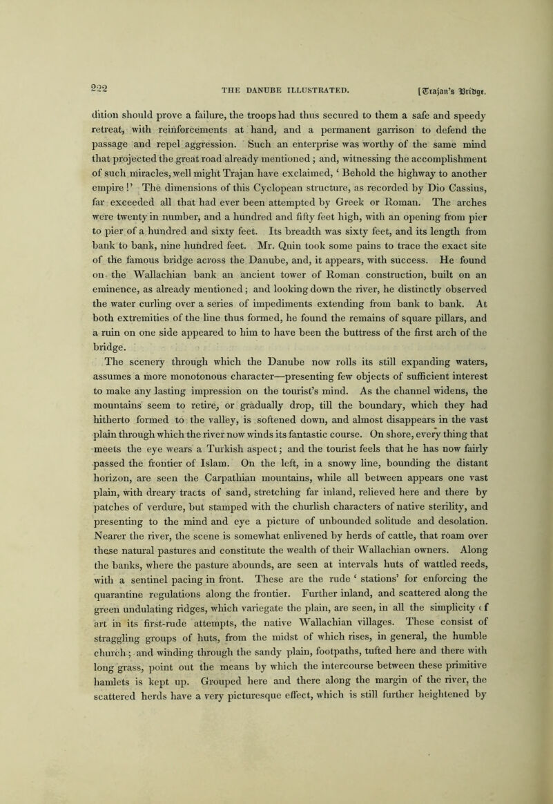 [Trajan’s ISriBge. d’llion should prove a failure, the troops had thus secured to them a safe and speedy retreat, with reinforcements at hand, and a permanent garrison to defend the passage and repel aggression. Such an enterprise was worthy of the same mind that projected the great road already mentioned; and, witnessing the accomplishment of such miracles, M^ell might Trajan have exclaimed, ‘ Behold the highway to another empire ! ’ The dimensions of this Cyclopean structure, as recorded by Dio Cassius, far exceeded all that had ever been attempted by Greek or Roman. The arches were twenty in number, and a hundred and fifty feet high, with an opening from pier to pier of a hundred and sixty feet. Its breadth was sixty feet, and its length from bank to bank, nine hundred feet. Mr. Quin took some pains to trace the exact site of the famous bridge across the Danube, and, it ajipears, with success. He found on the Wallachian bank an ancient tower of Roman construction, built on an eminence, as already mentioned; and looking down the river, he distinctly observed the water curling over a series of impediments extending from bank to bank. At both extremities of the fine thus formed, he found the remains of square pillars, and a ruin on one side appeared to him to have been the buttress of the first arch of the bridge. The scenery through which the Danube now rolls its still expanding waters, assumes a more monotonous character—presenting few objects of sufficient interest to make any lasting impression on the tourist’s mind. As the channel widens, the mountains seem to retire, or gradually drop, till the boundary, which they had hitherto formed to the valley, is softened down, and almost disappears in the vast plain thi’ough which the river now winds its fantastic course. On shore, every thing that meets the eye wears a Turkish aspect; and the tourist feels that he has now fairly passed the frontier of Islam. On the left, in a snowy line, bounding the distant horizon, are seen the Carpathian mountains, while all between appears one vast plain, with dreary tracts of sand, stretching far inland, relieved here and there by patches of verdure, but stamped with the churlish characters of native sterility, and presenting to the mind and eye a picture of unbounded solitude and desolation. Nearer the river, the scene is somewhat enlivened by herds of cattle, that roam over these natural pastures and constitute the wealth of their Wallachian owners. Along the banks, where the pasture abounds, are seen at intervals huts of wattled reeds, with a sentinel pacing in front. These are the rude ‘ stations’ for enforcing the quarantine regulations along the frontier. Fiuther inland, and scattered along the green undulating ridges, which variegate the plain, are seen, in all the simplicity c f art in its first-rude attempts, the native Wallachian villages. These consist of straggling groups of huts, from the midst of which rises, in general, the humble church; and winding through the sandy plain, footpaths, tufted here and there with long grass, point out the means by which the intercourse between these primitive hamlets is kept up. Grouped here and there along the margin of the river, the scattered herds have a very picturesque effect, which is still further heightened by