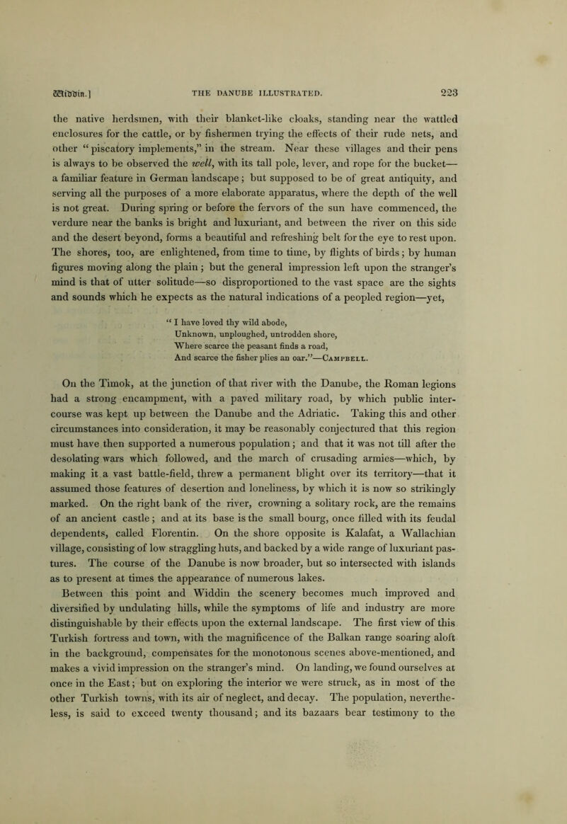 the native herdsmen, with their blanket-like cloaks, standing near the wattled enclosures for the cattle, or by fishermen trying the effects of theii' rude nets, and other “ piscatory implements,” in the stream. Near’ these villages and their pens is always to be observed the well, with its tall pole, lever, and rope for the bucket— a familiar feature in German landscape; but supposed to be of great antiquity, and serving all the purposes of a more elaborate apparatus, where the depth of the well is not great. During spring or before the fervors of the sun have commenced, the verdure near the banks is bright and luxuriant, and between the river on this side and the desert beyond, fonns a beautiful and refreshing belt for the eye to rest upon. The shores, too, are enlightened, from time to time, by flights of birds; by human figm'es moving along the plain ; but the general impression left upon the stranger’s mind is that of utter solitude—so disproportioned to the vast space are the sights and sounds which he expects as the natural indications of a peopled region—yet, “ I have loved thy wild abode, Unknown, unploughed, untrodden shore, Where scarce the peasant finds a road, And scarce the fisher plies an oar.”—Campbell. On the Timok, at the junction of that river with the Danube, the Roman legions had a strong encampment, with a paved military road, by which public inter- course was kept up between the Danube and the Adriatic. Taking this and other circumstances into consideration, it may be reasonably conjectured that this region must have then supported a numerous population; and that it was not till after the desolating wars which followed, and the march of crusading armies—which, by making it a vast battle-field, threw a permanent blight over its territory—that it assumed those features of desertion and loneliness, by which it is now so strikingly marked. On the right bank of the river, crowning a solitary rock, are the remains of an ancierrt castle; and at its base is the small bourg, once filled with its feudal dependents, called Florentin. On the shore opposite is Kalafat, a AVallachian village, consisting of low straggling huts, and backed by a wide range of luxuriant pas- tures. The course of the Danube is now broader, but so intersected with islands as to present at times the appearance of numerous lakes. Between this point and Widdin the scenery becomes much improved and diversified by undulating hills, while the symptoms of life and industry are more distinguishable by their effects upon the external landscape. The first view of this Tirrkish fortress and town, with the magnificence of the Balkan range soaring aloft in the background, compensates for the monotonous scenes above-mentioned, and makes a vivid impression on the stranger’s mind. On landing, we found ourselves at once in the East; but on exploring the interior we were stnick, as in most of the other Turkish towns, with its air of neglect, and decay. The population, neverthe- less, is said to exceed twenty thousand; and its bazaars bear testimony to the