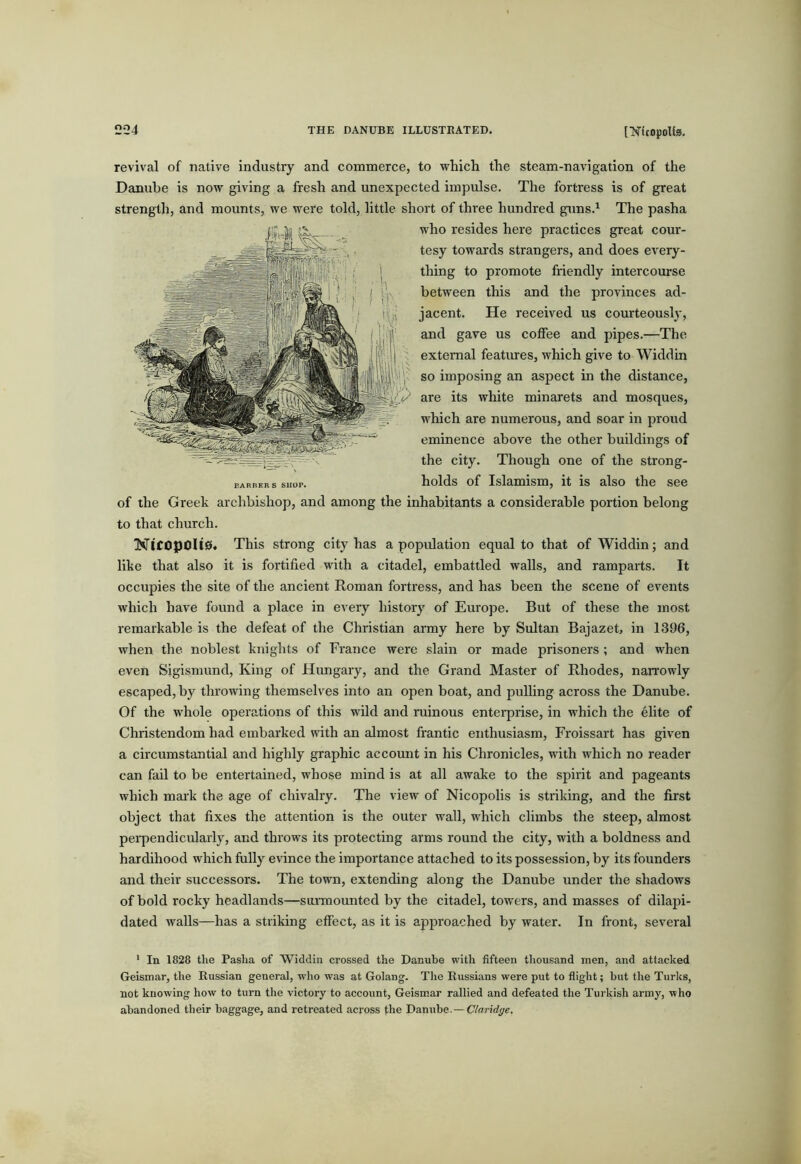 [WcopoUs. revival of native industry and commerce, to which the steam-navigation of the Danube is now giving a fresh and unexpected impulse. The fortress is of great strength, and mounts, we were told, little short of three hundred guns.^ The pasha who resides here practices great cour- tesy towards strangers, and does every- thing to promote friendly intercourse between this and the provinces ad- jacent. He received us courteously, and gave us coffee and pipes.—The external featiu-es, which give to Widdin so imposing an aspect in the distance, are its white minarets and mosques, which are numerous, and soar in proud eminence above the other buildings of the city. Though one of the strong- holds of Islamism, it is also the see of the Greek archbishop, and among the inhabitants a considerable portion belong to that church. j^CiCOpoUo. This strong city has a popidation equal to that of Widdin; and like that also it is fortified with a citadel, embattled walls, and ramparts. It occupies the site of the ancient Roman fortress, and has been the scene of events which have found a place in every history of Europe. But of these the most remarkable is the defeat of the Christian army here by Sultan Bajazet, in 1396, when the noblest knights of France were slain or made prisoners ; and when even Sigismund, King of Hungary, and the Grand Master of Rhodes, narrowly escaped, by throwing themselves into an open boat, and pulling across the Danube. Of the whole operations of this wild and ruinous enterprise, in which the elite of Christendom had embarked with an almost frantic enthusiasm, Froissart has given a circumstantial and highly graphic account in his Chronicles, with which no reader can fail to be entertained, whose mind is at all awake to the spirit and pageants which mai’k the age of chivalry. The view of Nicopolis is striking, and the first object that fixes the attention is the outer wall, which climbs the steep, almost pei’pendicularly, and throws its protecting arms round the city, with a boldness and hardihood which fully evince the importance attached to its possession, by its founders and their successors. The town, extending along the Danube under the shadows of bold rocky headlands—suimounted by the citadel, towers, and masses of dilapi- dated walls—has a striking effect, as it is approached by water. In front, several * In 1828 the Pasha of Widdin crossed the Danube with fifteen tliousand men, and attacked Geismar, the Russian general, who was at Golang. The Russians were put to flight; but the Turks, not knowing how to turn the victory to account, Geismar rallied and defeated the Turkish army, who abandoned their baggage, and retreated across the Danube. —C'/nrirfye,