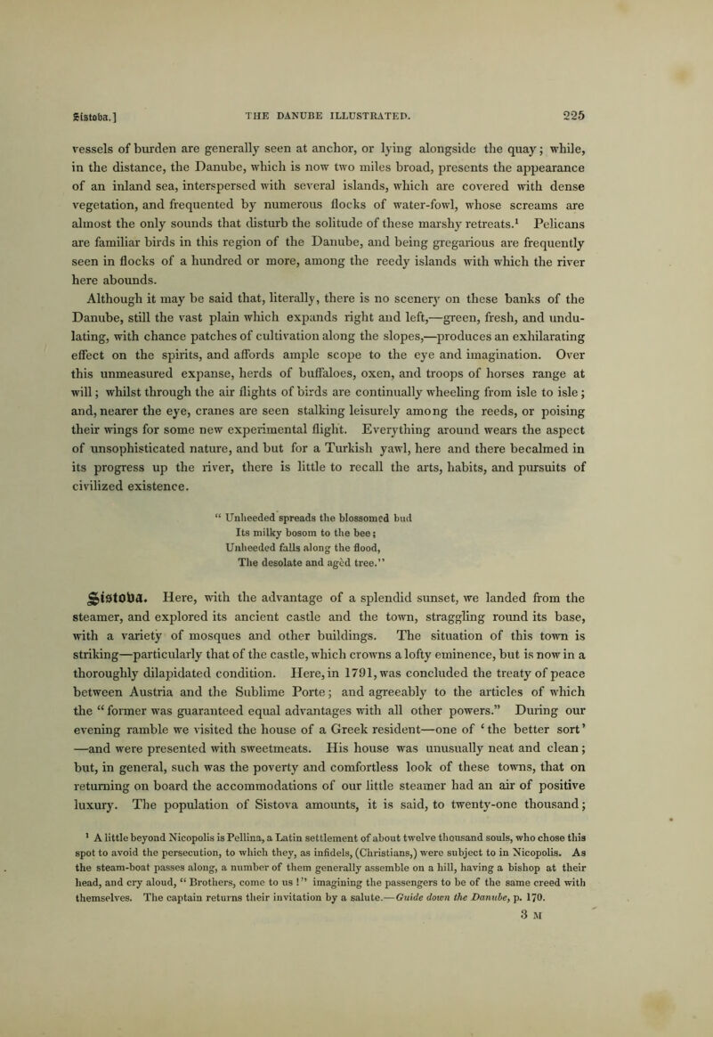SCstoba.] vessels of burden are generally seen at anchor, or lying alongside the quay; while, in the distance, the Danube, which is now two miles broad, presents the appearance of an inland sea, interspersed with several islands, which are covered with dense vegetation, and frequented by numerous flocks of water-fowl, whose screams are almost the only sounds that disturb the solitude of these marshy retreats.* Pelicans are familiar birds in this region of the Danube, and being gregarious are frequently seen in flocks of a hundred or more, among the reedy islands with which the river here abounds. Although it may be said that, literally, there is no scenery on these banks of the Danube, still the vast plain which expands right and left,—green, fresh, and undu- lating, with chance patches of cultivation along the slopes,—produces an exhilarating effect on the spirits, and affords ample scope to the eye and imagination. Over this unmeasured expanse, herds of buffaloes, oxen, and troops of horses range at will; whilst through the air flights of birds are continually wheehng from isle to isle; and, nearer the eye, cranes are seen stalking leisurely among the reeds, or poising their wings for some new experimental flight. Everything around wears the aspect of unsophisticated nature, and but for a Turkish yawl, here and there becalmed in its progress up the river, there is little to recall the arts, habits, and pursuits of civilized existence. “ Unlieeded spreads the blossomed bud Its milky bosom to the bee; Unheeded falls along the flood, The desolate and aged tree.” Here, with the advantage of a splendid sunset, we landed from the steamer, and explored its ancient castle and the town, straggling round its base, with a variety of mosques and other buildings. The situation of this town is striking—particularly that of the castle, which crowns a lofty eminence, but is now in a thoroughly dilapidated condition. Here, in 1791, was concluded the treaty of peace between Austria and the Sublime Porte; and agreeably to the articles of which the “ foimer was guaranteed equal advantages with all other powers.” During our evening ramble we A'isited the house of a Greek resident—one of ‘ the better sort ’ —and were presented with sweetmeats. His house was unusually neat and clean; but, in general, such was the poverty and comfortless look of these towns, that on returning on board the accommodations of our little steamer had an air of positive luxury. The population of Sistova amounts, it is said, to twenty-one thousand; ’ A little beyond Nicopolis is Pellina, a Latin settlement of about twelve thousand souls, who chose this spot to avoid the persecution, to which they, as infidels, (Christians,) were subject to in Nicopolis. As the steam-boat passes along, a number of them generally assemble on a hill, having a bishop at their head, and cry aloud, “ Brothers, come to us !” imagining the passengers to be of the same creed with themselves. The captain returns their invitation by a salute.—Guide down the Danube, p. I70. 3 M