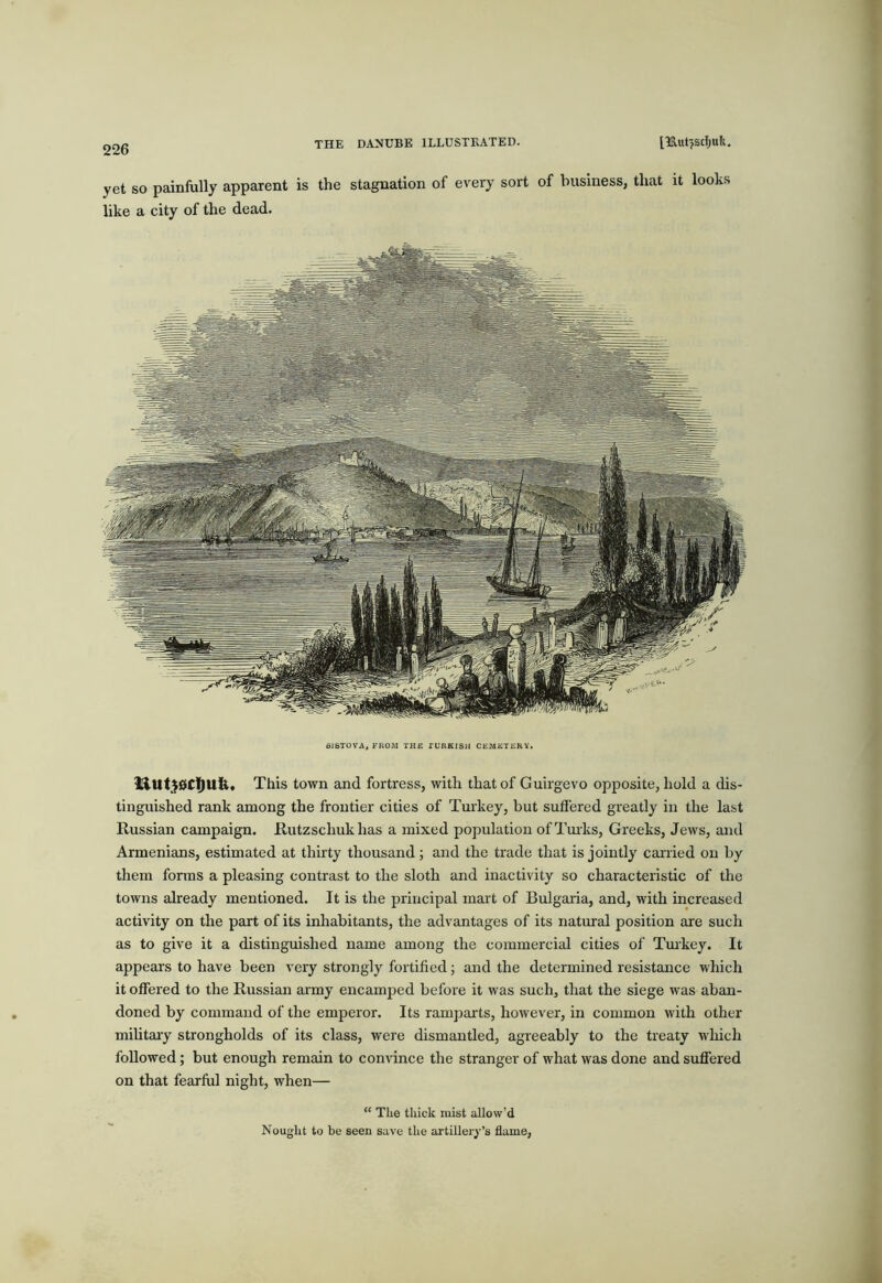 ] yet so painfully apparent is the stagnation of every sort of business, that it looks like a city of the dead. This town and fortress, with that of Guirgevo opposite, hold a dis- tinguished rank among the frontier cities of Turkey, but suffered greatly in the last Russian campaign. Rutzschukhas a mixed population ofTmks, Greeks, Jews, and Armenians, estimated at thirty thousand; and the trade that is jointly canied on by them forms a pleasing contrast to the sloth and inactivity so characteristic of the towns already mentioned. It is the principal mart of Bulgaria, and, with increased activity on the part of its inliabitants, the advantages of its natural position are such as to give it a distinguished name among the commercial cities of Tmkey. It appears to have been very strongly fortified; and the determined resistance which it offered to the Russian army encamped before it was such, that the siege was aban- doned by command of the emperor. Its ramparts, however, in common with other military strongholds of its class, were dismantled, agreeably to the treaty w'hich followed; but enough remain to corndnce the stranger of what was done and suffered on that fearfiil night, when— “ The thick mist allow’d Nought to be seen save the artillery’s flame.