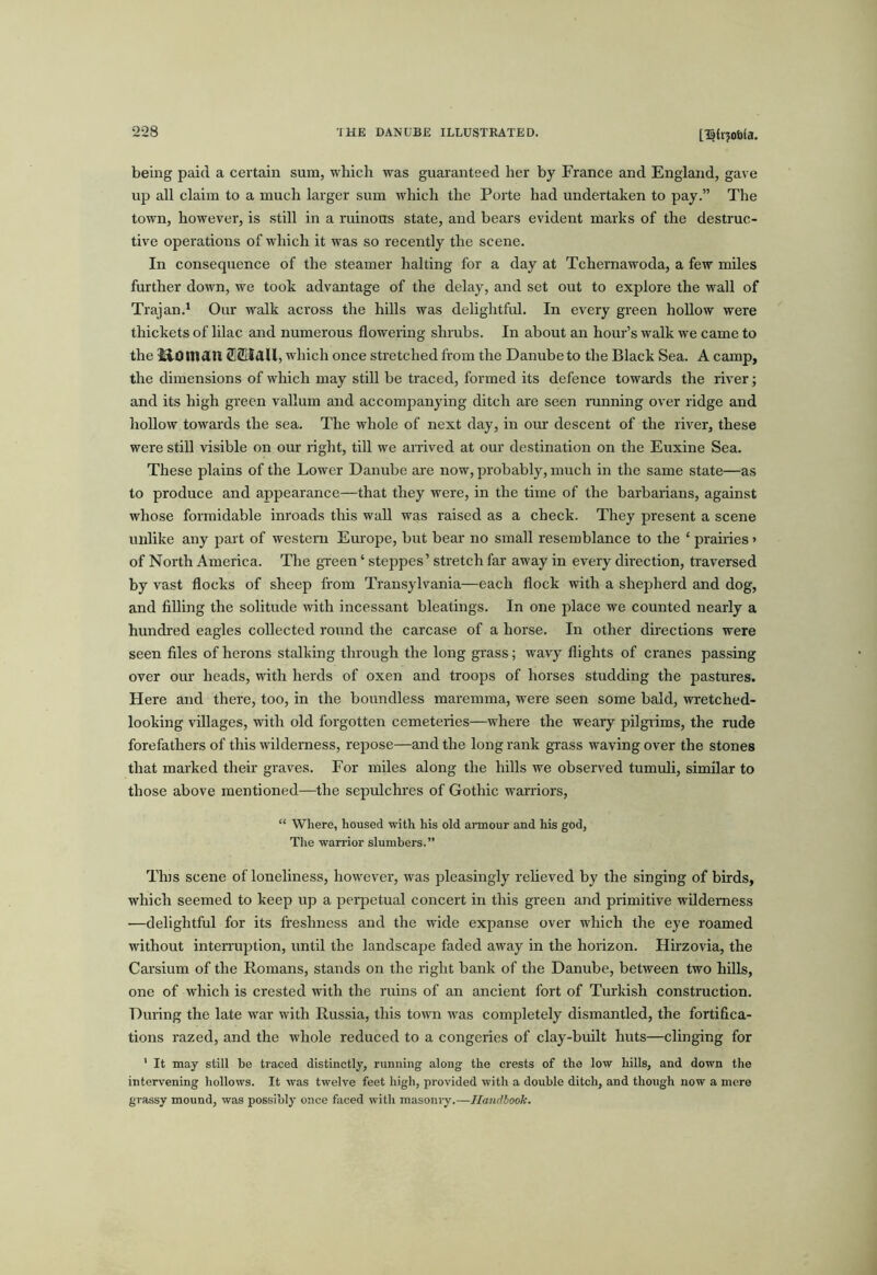 being paid a certain sum, which was guaranteed her by France and England, gave up all claim to a much larger sum which the Porte had undertaken to pay.” The town, however, is still in a rumous state, and bears evident marks of the destruc- tive operations of which it was so recently the scene. In consequence of the steamer halting for a day at Tchernawoda, a few mUes further down, we took advantage of the delay, and set out to explore the wall of Trajan.' Our walk across the hills was delightful. In every green hoUow were thickets of lilac and numerous flowering shrubs. In about an hour’s walk we came to the I^OnidU SSHaU, which once stretched from the Danube to the Black Sea. A camp, the dimensions of which may still be traced, formed its defence towards the river; and its high green vallum and accompanying ditch are seen running over ridge and hollow towards the sea. The whole of next day, in om: descent of the river, these were still visible on our right, till we arrived at our destination on the Euxine Sea. These plains of the Lower Danube ai’e now, probably, much in the same state—as to produce and appearance—that they were, in the time of the barbarians, against whose formidable inroads this wall was raised as a check. They present a scene unlike any part of western Europe, but beai' no small resemblance to the ‘ prairies» of North America. The green ‘ steppes’ stretch far away in every direction, traversed by vast flocks of sheep from Transylvania—each flock with a shepherd and dog, and filling the solitude with incessant bleatings. In one place we counted nearly a hundi’ed eagles collected round the carcase of a horse. In other directions were seen files of herons stalking through the long grass; wavy flights of cranes passing over oiu’ heads, with herds of oxen and troops of horses studding the pastures. Here and there, too, in the boundless maremma, were seen some bald, wretched- looking villages, with old forgotten cemeteries—where the weary pilgiims, the rude forefathers of this wilderness, repose—and the long rank grass waving over the stones that marked then- graves. For miles along the hills we observed tumuli, similar to those above mentioned—the sepulchres of Gothic warriors, “ Where, housed with his old armour and his god, Tlie warrior slumbers.” Tins scene of loneliness, however, was pleasingly reheved by the singing of birds, which seemed to keep up a perpetual concert in this green and primitive wilderness —delightful for its freshness and the wide expanse over which the eye roamed without inteiTuption, until the landscape faded away in the horizon. Hhzovia, the Carsium of the Romans, stands on the right bank of the Danube, between two hills, one of which is crested with the ruins of an ancient fort of Turki.sh construction. During the late war with Russia, this town was completely dismantled, the fortifica- tions razed, and the whole reduced to a congeries of clay-built huts—clinging for ' It may still be traced distinctly, running along the crests of the low hills, and down the intervening hollows. It was twelve feet high, provided with a double ditch, and though now a mere grassy mound, was possibly once faced with masomy.—Handbook.