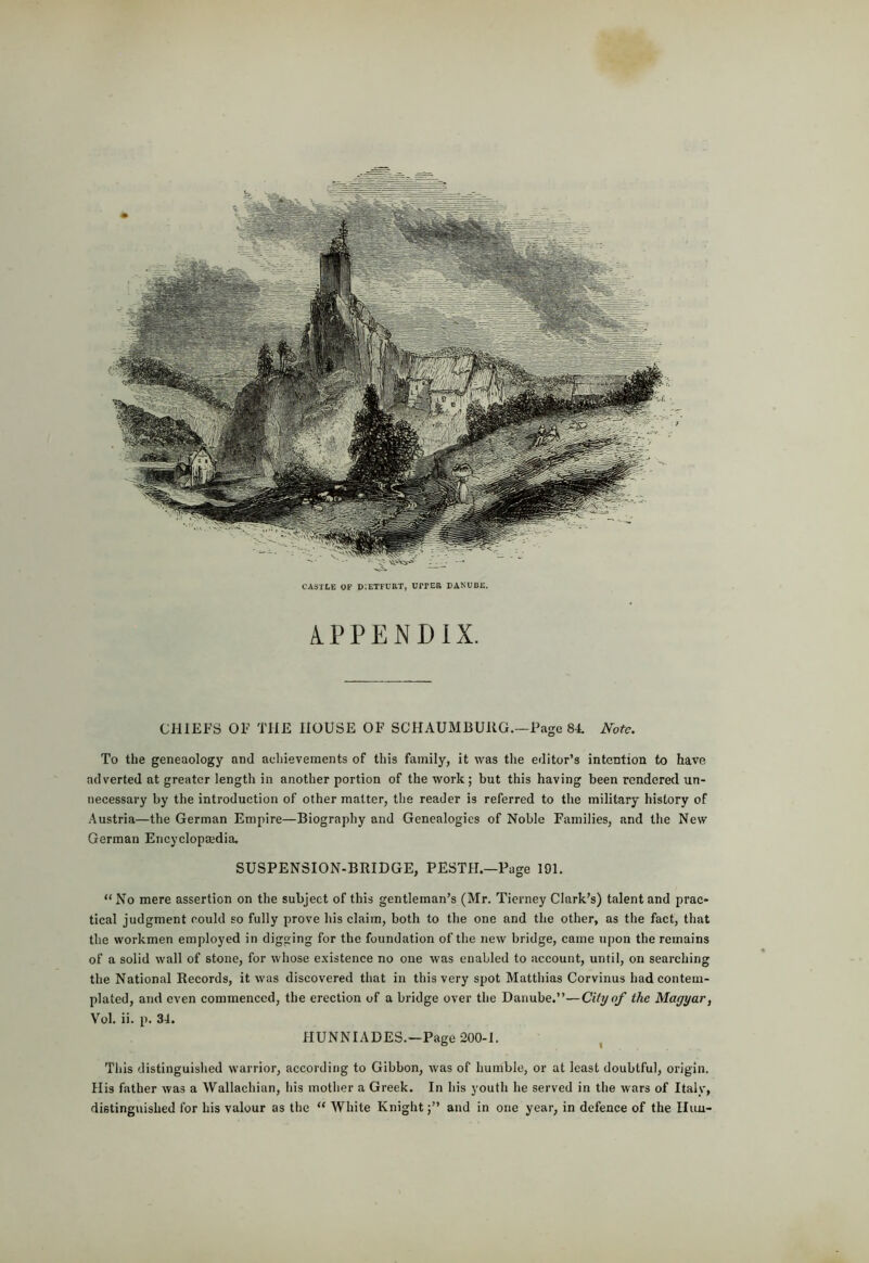 CASTLE OF D’.ETFURT, UrPER DANUBE, APPENDIX. CHIEFS OF THE HOUSE OF SCHAUMBURG.—Page 84. Note. To the geneaologj’^ and achievements of this family, it was tlie editor’s intention to have adverted at greater length in another portion of the work; but this having been rendered un- necessary by the introduction of other matter, tlie reader is referred to the military history of Austria—the German Empire—Biography and Genealogies of Noble Families, and the New German Encyclopaedia. SUSPENSION-BRIDGE, PESTH.—Page 191. “ No mere assertion on the subject of this gentleman’s (Mr. Tierney Clark’s) talent and prac- tical judgment could so fully prove his claim, both to the one and the other, as the fact, that the workmen employed in digging for the foundation of the new bridge, came upon the remains of a solid wall of stone, for whose existence no one was enabled to account, until, on searching the National Records, it was discovered that in this very spot Matthias Corvinus had contem- plated, and even commenced, the erection of a bridge over the Danube.”—City of the Magyar, V’ol. ii. p. 34. HUNNIADES.—Page 200-1. Tliis distinguished warrior, according to Gibbon, was of humble, or at least doubtful, origin. His father was a Wallachian, his mother a Greek. In his youth he served in the wars of Italy, distinguished for his valour as the “ White Knightand in one year, in defence of the Ilun-