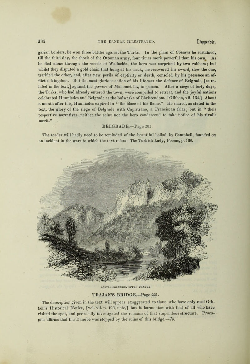 garian borders, he won three battles against the Turks. In the plain of Cossova he sustained, till the tliird day, the shock of the Ottoman army, four times more powerful than his own^ As he fled alone through the woods of Wallachia, the hero was surprised by two robbers; but whilst they disputed a gold chain that hung at his neck, he recovered his sword, slew the one, teri'ified the other, and, after new perils of captivity or death, consoled by his presence an af- flicted kingdom. But the most glorious action of his life was the defence of Belgrade, [as re- lated in the text,] against the powers of Mahomet II., in person. After a siege of forty days, the Turks, who had already entered the town, were compelled to retreat, and the joyful nations celebrated Hunniades and Belgrade as the bulwarks of Christendom. [Gibbon, xii. 164.] About a month after this, Hunniades expired in “ the blaze of his flame.” He shared, as stated in the text, the glory of the siege of Belgrade with Capistrano, a Franciscan friar; but in “their respective narratives, neither the saint nor the hero condescend to take notice of his rival’s merit.” BELGRADE.—Page 201. The reader will hadly need to be reminded of the beautiful ballad by Campbell, founded on an incident in the wars to which the text refers—The Turkish Lady, Poems, p. 168. CASTLK-illU.N-NJii\, urrjiil DAKCUE. TRAJAN’S BRIDGE.—Page 221. The description given in the text will appear exaggerated to those who have only read Gib- bon’s Historical Notice, [vol. vii. p. 120, note,] but it harmonizes with that of all who have visited the spot, and personally investigated the remains of that stupendous structure. Proco- pius affirms that the Danube was stopped by the ruins of this bridge.—Ib.