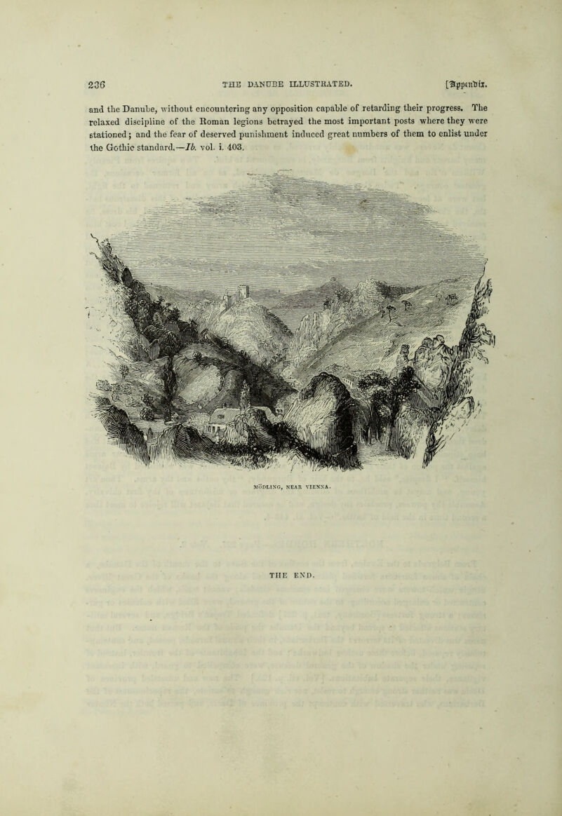 and the Danuhe, without encountering any opposition capable of retarding their progress. The relaxed discipline of the Roman legions betrayed the most important posts where they were stationed; and the fear of deserved punishment induced great numbers of them to enlist under the Gothic standard.—Ib. vol. i, 403, MliDLlNG, NEAR VIENNA. THE END