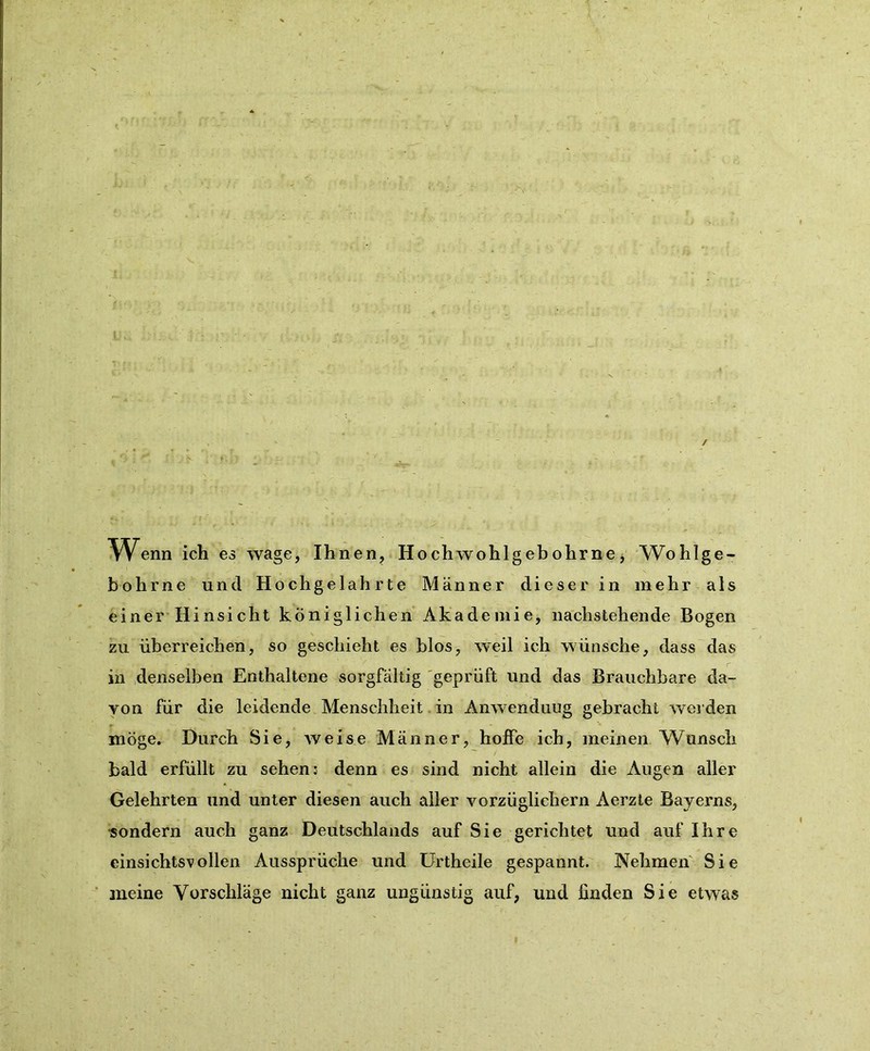 / Wenn ich es wage, Ihnen, Hochwohlgebohrne, Wohlge- bohrne und Hochgelahrte Männer dieser in mehr als einer Hinsicht königlichen Akademie, nachstehende Bogen zu überreichen, so geschieht es blos, weil ich wünsche, dass das in denselben Enthaltene sorgfältig geprüft und das Brauchbare da- von für die leidende Menschheit in Anwendung gebracht werden möge. Durch Sie, weise Männer, hoffe ich, meinen Wunsch bald erfüllt zu sehen: denn es sind nicht allein die Augen aller Gelehrten und unter diesen auch aller vorzüglichem Aerzte Bayerns, sondern auch ganz Deutschlands auf Sie gerichtet und auf Ihre einsichtsvollen Aussprüche und Urtheile gespannt. Nehmen Sie meine Vorschläge nicht ganz ungünstig auf, und finden Sie etwas