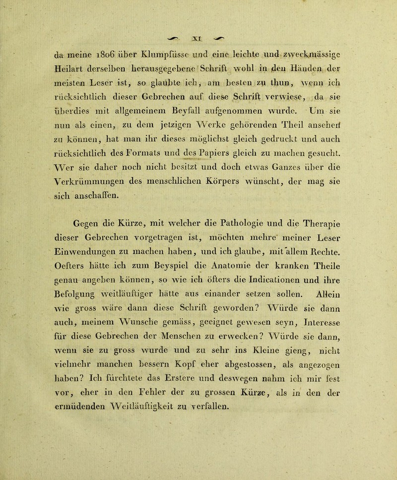 da meine 1806 über Klumpfüsse und eine leichte und zweckmässige Heilart derselben herausgegebene Schrift wohl in den Händen der meisten Leser ist, so glaubte ich, am besten zu thun, wenn ich rucksichtlich dieser Gebrechen auf diese Schrift verwiese, da sie überdies mit allgemeinem Beyfall aufgenommen wurde. Um sie nun als einen, zu dem jetzigen Werke gehörenden Theil anseherf zu können, hat man ihr dieses möglichst gleich gedruckt und auch rücksichtlich des Formats und des Papiers gleich zu machen gesucht. Wer sie daher noch nicht besitzt und doch etwas Ganzes über die Verkrümmungen des menschlichen Körpers wünscht, der mag sie sich anschaffen. Gegen die Kürze, mit welcher die Pathologie und die Therapie dieser Gebrechen vörgetragen ist, möchten mehre meiner Leser Einwendungen zu machen haben, und ich glaube, mit allem Rechte. Oefters hätte ich zum Beyspiel die Anatomie der kranken Theile genau angeben können, so wie ich öfters die Indicationen und ihre Befolgung weitläufiger hätte aus einander setzen sollen. Allein wie gross wäre dann diese Schrift geworden? Würde sie dann auch, meinem Wunsche gemäss, geeignet gewesen seyn, Interesse für diese Gebrechen der Menschen zu erwecken? Würde sie dann, wenn sie zu gross wurde und zu sehr ins Kleine gieng, nicht vielmehr manchen bessern Kopf eher abgestossen, als angezogen haben? Ich fürchtete das Erstere und deswegen nahm ich mir fest vor, eher in den Fehler der zu grossen Kürze, als in den der ermüdenden Weitläufigkeit zu verfallen.