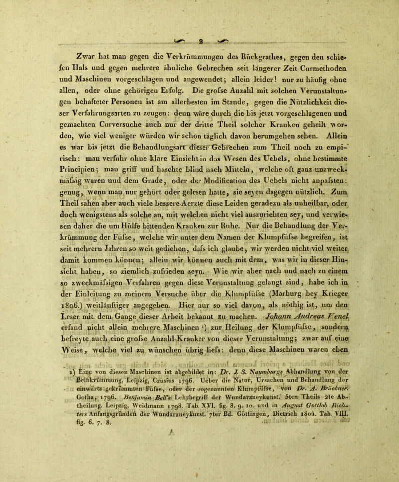 Zwar hat man gegen die Verkrümmungen des Rückgratlies, gegen den schie- fen Hals und gegen mehrere ähnliche Gebrechen seit längerer Zeit Curmethoden und Maschinen vorgeschlagen und angewendet; allein leider! nur zu häufig ohne allen, oder ohne gehörigen Erfolg. Die grofse Anzahl mit solchen Verunstaltun- gen behafteter Personen ist am allerbesten imStande, gegen die Nützlichkeit die- ser Verfahrungsarten zu zeugen: denn wäre durch die bis jetzt vorgeschlagenen und gemachten Curversuche auch nur der dritte Theil solcher Kranken geheilt v\ Or- den, wie viel weniger würden wir schon täglich davon herumgehen sehen. Allein es war bis jetzt die Behandlungsart dieser Gebrechen zum Theil noch zu empi- risch: man verfuhr ohne klare Einsicht in das Wesen des Uebels, ohne bestimmte Principien; mau griff und haschte blind nach Mitteln, welche oft ganz unzweck- mäfsig waren uud dem Grade, oder der Modification des Uebels nicht anpafsten: genug, wenn man nur gehört oder gelesen halte, sie seyen dagegen nützlich. Zum Theil sahen aber auch viele bessere Aerzte diese Leiden geradezu als unheilbar, oder doch wenigstens als solche an, mit welchen nicht viel auszurichten sey, und verwie- sen daher die um Hülfe bittenden Kranken zur Ruhe. Nur die Behandlung der Ver- krümmung der Füfse, welche wir unter dem Namen der Klumpfüfse begreifen, ist seit mehrern Jahren so weit gediehen, dafs ich glaube, wir werden nicht viel weiter damit kommen können; allein wir können auch mit dem, was wir in dieser Hin- sicht haben, so ziemlich zufrieden seyn. Wie wir aber nach und nach zu einem so zweckmäfsigen Verfahren gegen diese Verunstaltung gelangt sind, habe ich in der Einleitung zu meinem Versuche über die Klumpfüfse (Marburg bey Krieger 1806.) weitläuftiger angegeben. Hier nur so viel davon, als nölhjg ist, um den Leser mit dem Gange dieser Arbeit bekanut zu machen. Johann Andreas /enel erfand nicht allein mehrere Maschinen J) zur Heilung der Klumpfüfse , sondenjt befreyte auch eine grofse Anzahl Kranker von dieser Verunstaltung; zwar auf eine Weise, welche viel zu wünschen übrig liefs: denn diese Maschinen waren eben s ijlll ' ■]; ■ 1. £1 l) Eine von diesen Maschinen ist allgebildet in: Dr. J. S. Naumburgs Abhandlung von der Beihkrümmung, Leipzig, Crusius 1796. Ueber die Natur, Ursachen und Behandlung der einwärts gekrümmten Füfse, oder der sogenannten Klumpfüfse, von Dr. A- Brückner. Gotha, 1796. Benjamin BclPs Lehr begriff der Wundarzneykunst. 5ten Iheils 2te Ab- theilung. Leipzig, Weidmann 1798. Tab. XVI. fig. 8. 9. 10. und in August Gottlob Rich- ters Anfangsgr'dnden der Wundarzneykunst. 7ter Bd. Göttingen, Dietrich i8o4. Tab. VIII.