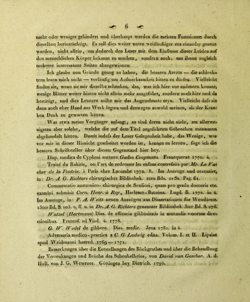 mehr oder weniger geländert und überhaupt werden die meisten Functionen durch dieselben beeinträchtigt. Es soll dies weiter unten weilläuftiger aus einander gesetzt werden, nicht allein, uni dadurch den Leser mit dem Einflüsse dieser Leiden auf den menschlichen Körper bekannt zu machen, sondern auch, um ihnen zugleich mehrere interessante Seiten abzugewinneu. Ich glaube nun Gtünde genug zu haben, die bessern Aerzte — die schlech- tem lesen mich nicht — vorläufig um Aufmerksamkeit bitten zu dürfen. Vielleicht finden sie, wenn sie mir dieselbe schenken, das, was ich hier nur andeuten konnte, wenige Blätter weiter hinten nicht allein mehr ausgeführt, sondern auch hier und da bestätigt, und dies Letztere sollte mir das Angenehmste seyn. Vielleicht dafs sie daun auch eher Hand ans Werk legten und deswegen sowohl meinen, als der Kran- ken Dank zu gewarten hätten. Was etwa meine Vorgänger anlaugt, so sind deren nicht viele, am allerwe- nigsten aber solche, welche die auf dem Titel angeführten Gebrechen zusammen abgehandelt hätten. Damit iudefs der Leser Gelegenheit habe, das Wenige, was vor mir in dieser Hinsicht gearbeitet worden ist, kennen zu lernen, füge ich die bessern Schriftsteller über diesen Gegenstand hier hey. Disp. medica de Cyphosi auctore Gadso Coopmans. Franequerae 1770. 4. Traite' du Rakilis, ou 1’art de redrcsser les enfans eontrefaits par Mi'. Le Va* eher de la Feutrie. ü Paris chez Lacombe 1772. 8. Im Auszuge uud rezensirt, iu: Dr. A. G. Richters chirurgischer Bibliothek. 2ten Bds. 2s St. Pag. 61. Commeniatio anatomico- cliirurgica de Scoliosi, quam pro gradu doctoris etc. examiui submisit Com. Ilenr. ä Roy, Harlemo-Batauus. Lugd. B. 1774. in 4. Im Auszuge, in: F. A. TV eit z neuen Auszügen aus Dissertationen für Wundärzte, löter Bd. S. io5. u. ff. u. in Dr. A. G. Richters genannter Bibliothek. Ster Bd. S. 276. TVatzel [Hartmann) Diss. de efficacia gibbositatis in mutandis vasorum dire- clionibus. Francof. ad Viad. 4. 1778. G. TV. TVeclel de gibbere. Diss. medic. Jena 1781. in 4. Adversaria medico-practica a C. G. Ludwig edita. Volum. I. et II. Lipsiae apud Weidmanni haered. 1769—1771. Bemerkungen über die Entstellungen des Rückgrathes und über die Behandlung der Verrenkungen und Brüche des Schenkelbeins, von David van Gcscher. A. d. IIoll. von J. G. Wewezer. Göttingen bey Dietrich. 1794.