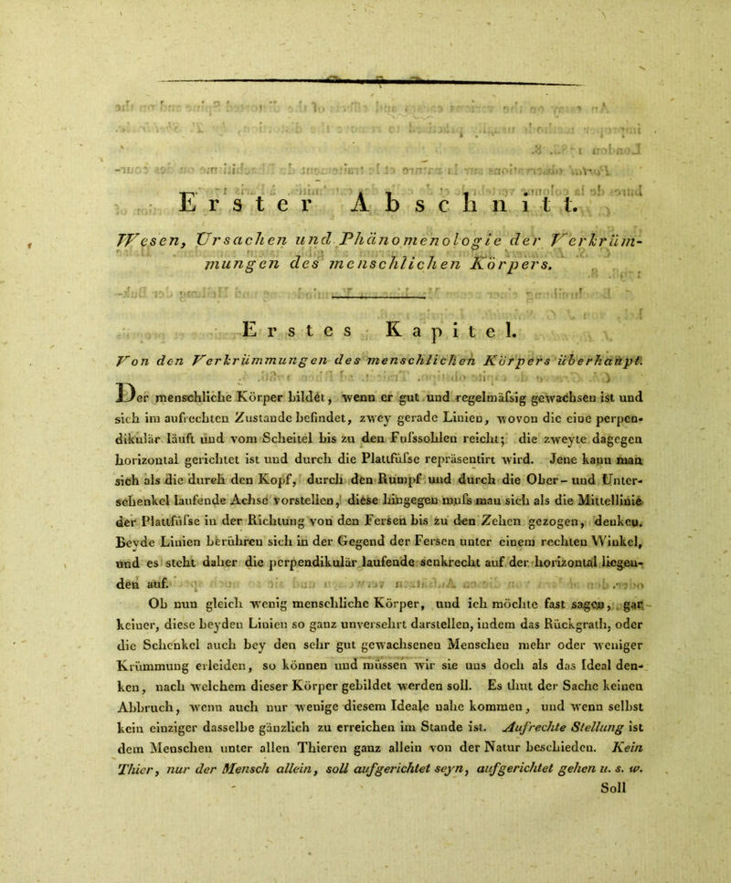 \ •EL 1 i obuoJ J3' OlftTZ- Erster Abschnitt. TVesen, Ursachen und Phätio menologie der Jrerkriim- mungen des menschlichen Körpers. Erstes Kapitel. Von clcn Verkrümmung en des menschlichen Körpers überhaupt. 1 'Ii : l IM .! !r*lA .OfMlidO OU?U > ) 33er menschliche Körper bildet, -wenn er gut und regelmäfsig gewachsen ist und sich im aufrechten Zustande befindet, zwey gerade Linien, wovon die eine perpen- dikulär läuft und vom Scheitel bis zu den Fufssohleu reicht; die zweyte dagegen horizontal gerichtet ist und durch die Plattfüfse repräsentirt wird. Jene kann man sich als die durch den Kopf, durch den Rumpf und durch die Ober - uud Unter- schenkel laufende Achse vorstellen, diese hingegen tnnfis mau sich als die Mittellinie der Plattfüfse in der Richtung von den Fersen bis zu den Zehen gezogen, denken. Revde Linien berühren sich in der Gegend der Fersen unter einem rechten Winkel, und es steht daher die perpendikulär laufende senkrecht auf der horizontal liegen- den auf. i . ,• Ob nun gleich wenig menschliche Körper, und ich möchte fast sagen, gar keiner, diese beyden Linien so ganz unversehrt darstellen, indem das Rückgrath, oder die Schenkel auch bey den sehr gut gewachsenen Menschen mehr oder w eniger Krümmung erleiden, so können und müssen wir sie uns doch als das Ideal den- ken, nach welchem dieser Körper gebildet werden soll. Es tliut der Sache keinen Abbruch, wenn auch nur wenige diesem Ideal« nahe kommen, und wrenn selbst kein einziger dasselbe gänzlich zu erreichen im Stande ist. Aufrechte Stellung ist dem Menschen unter allen Thieren ganz allein von der Natur beschieden. Kein Thier, nur der Mensch allein, soll auf gerichtet seyn, auf gerichtet gehen u. s. w. Soll