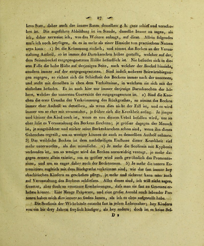 2? kens Statt, daher auch der innere Raum desselben g. h. ganz schief und verscho- ben ist. Die angeführte Abbildung ist im Stande, dasselbe besser zu sagen, als ich, daher verweise ich, was das Weitere anlaugt, auf diese. Allein folgendes mufs ich noch beyfügeu, da es in mehr als einer Hinsicht Von practischem Nutzen seyn kann: 1) Ist die Krümmung einfach, und nimmt das Recken an der Verun- staltung Antheil, so ist immer der Darmknochen höher gestellt, welcher auf der, dem Seitenbuckel entgegengesetzten Hälfte befindlich ist. Nie befindet sich in die- sem Falle die hohe Hüfte auf derjenigen Seite, nach welcher der Buckel hinsieht, sondern immer auf der entgegengesetzten. Sind indefs mehrere Seilwärtsbiegun- gen zugegen, so richtet sich die Schiefheit des Beckens immer nach der untersten, und steht mit derselben in eben dem Verhältnisse, in welchem sie sich mit der einfachen befindet. Es ist auch hier nur immer derjenige Darmknochen der hö- here, welcher der untersten Convexität der entgegengesetzte ist. 2) Sind die Kno- chen die erste Ursache der Verkrümmung des Rückgrathes, so nimmt das Becken immer eher Antheil au derselben, als wenn dies nicht der Fall ist, und cs wird immer um so eher mit verunstaltet, je früher sich die Krankheit anfing. Je jünger und kleiner das Kind noch ist, wenn es von diesem Uebel befallen wird, umso eher läfst es Verunstaltung des Beckens fürchten; je gröfser dagegen der Mensch ist, je ausgebildeter und stärker seine Beckeuknochen schon sind, wenn ihn dieses Gebrechen ergreift, um so weniger können sie auch an demselben Antheil nehmen. 5) Das weibliche Becken ist dem nachtheiligen Einflüsse dieser Krankheit viel mehr unterworfen, als das männliche. 4) Je mehr die Scoliosis mit Kyphosis verbunden ist, um so weniger wird das Becken normwidrig verengt, je mehr da- gegen erstere allein existirt, um so gröfser wird auch gew öhnlich das Promonto- rium , und um so enger daher auch der Beckenraum. 5) Je mehr die untern Ex- tremitäten zugleich mit dem Riickgrathe verkrümmt sind, wie das fast immer bey rhachitischen Kindern zu geschehen pflegt, je mehr und sicherer kann man auch auf Verunstaltung des- Beckens schliefsen. Alles dieses sind, ich will nicht sagen, Gesetze, aber doch so coustante Erscheinungen, dafs man sie fast zu Gesetzen er- heben könnte. Eine Menge Präparate, und eine grofse Auzahl noch lebender Per- soneu haben mich dies immer so finden lassen, als ich es eben aufgestellt habe. Die Scoliosis der Wirbelsäule entsteht fast in jedem Lebensalter; bey Kindern von ein bis drey Jahren freylieh häufiger, als bey andern*, doch ist es keine SeL D *