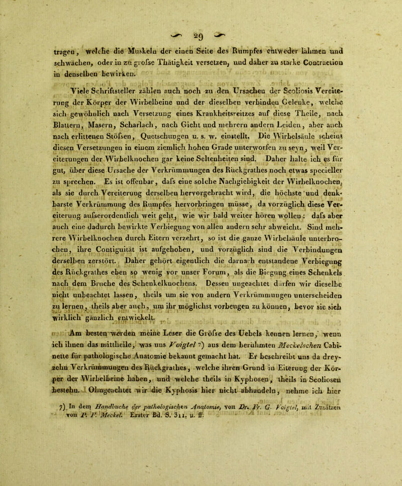 V^> 2C) trageu, welche die Muskeln der einen Seile des Rumpfes entweder lahmen und schwächen, oder in zu gvofse Thätigkeit versetzen, und daher zu starke Coatraction in denselben bewirken. Yiele Schriftsteller zählen auch noch zu den Ursacheu der Scoliosis Vereite- rung der Körper der Wirbelbeine und der dieselben verbinden Gelenke, welche sich gewöhnlich nach Versetzung eines Krankheitsreitzes auf diese Theile, nach Blattern, Masern, Scharlach, nach Gicht und mehrern andern Leiden, aber auch nach erlittenen Stöfsen, Quetschungen u. s. w. einstellt. Die Wirbelsäule scheint diesen Versetzungen in einem ziemlich hohen Grade unterworfen zuseyn, weil Ver- eiterungen der Wirbelknochen gar keine Seltenheiten sind. Daher halte ich es für gut, über diese Ursache der Verkrümmungen des Rückgrathes noch etwas specieller zu sprechen. Es ist offenbar, dafs eiue solche Nachgiebigkeit der Wirbelknochen, als sie durch Vereiterung derselben hervorgebracht wird, die höchste und denk* barste Verkrümmung des Rumpfes hervorbringen müsse, da vorzüglich diese Ver- eiterung aufserordentlich weit geht, wie wir bald weiter hören wollen : dafs aber auch eine dadurch bewirkte Verbiegung von alleu andern sehr abweicht. Sind meh- rere Wirbelknochen durch Eitern verzehrt, so ist die ganze Wirbelsäule unterbro- chen, ihre Contiguität ist aufgehoben, und vorzüglich sind die Verbindungen derselben zerstört. Daher gehört eigentlich die darnach entstandene Verbiegung des Rückgrathes eben so wenig vor unser Forum, als die Biegung eines Schenkels nach dem Bruche des Schenkelknochens. Dessen ungeachtet dürfen wir dieselbe nicht unbeachtet lassen, theils um sie von andern Verkrümmungen unterscheiden zu lernen, theils aber auch, um ihr möglichst vorheugen zu können, bevor sie sich - wirklich gänzlich entwickelt. Am besten werden meine Leser die Gröfse des Uebels kennen lernen,' wenn ich ihnen das mittheile, was uns Voigtei 7) aus dem berühmten Meckelschen Cabi- nette für pathologische Anatomie bekannt gemacht hat. Er beschreibt uns da drey- zehn Verkrümmungen des Rückgrathes, welche ihren Grund in Eiterung der Kör- per der Wirbelbeine haben, und welche theils in Kyphosen, theils in Scoliosen bestehn. Ohngeachtet wir die Kyphosis hier nicht abhandeln, nehme ich hier 7) In dem Handbuche der pathologischen Anatomie, von Br, Fr. G Voigtei, mit Zusätzen von P. F. Meckel. Erster Bd. S. 3n. u. ff; '* •