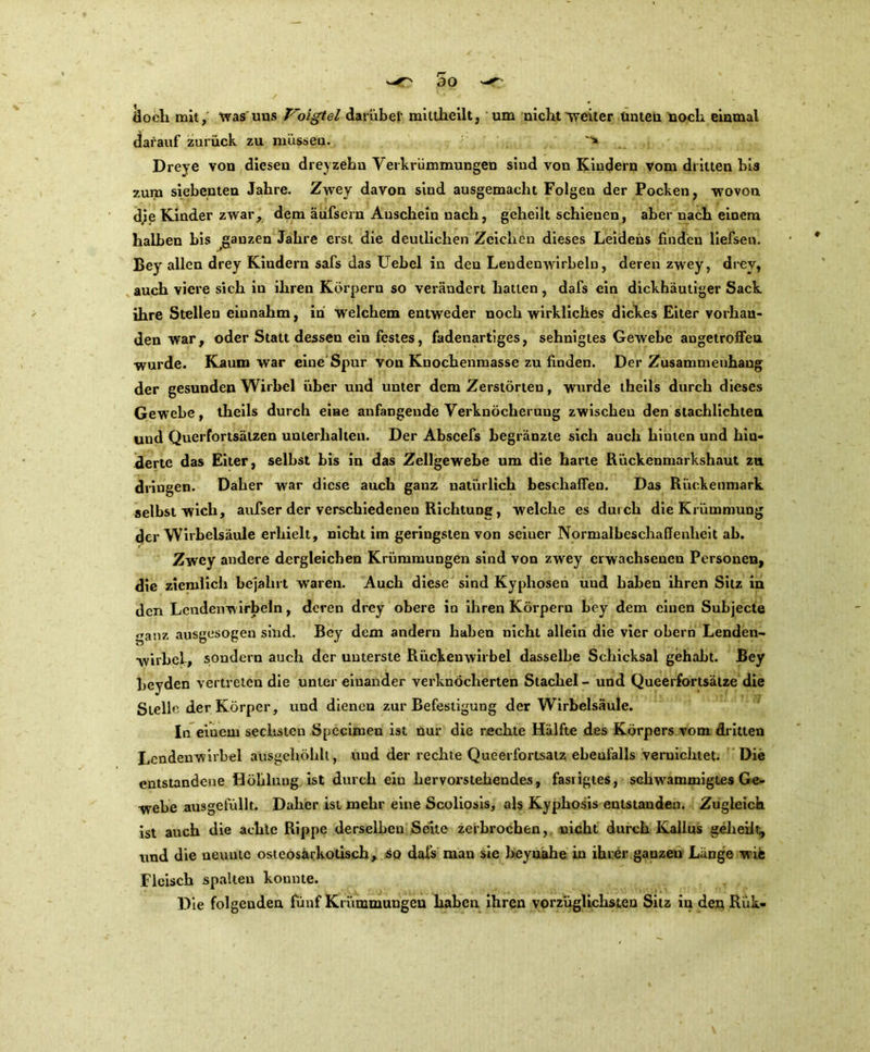 äoch mit, was uns Voigtei darüber mittheilt, um nicht weiter Unten noch einmal darauf zurück zu müssen. Dreye von diesen dreyzehn Verkrümmungen sind von Kindern vom dritten bis zum siebenten Jahre. Zwey davon sind ausgemacht Folgen der Pocken, wovon d.ie Kinder zwar, dem äufsern Anschein nach, geheilt schienen, aber nach einem halben bis ganzen Jahre erst die deutlichen Zeichen dieses Leidens finden liefsen. Bey allen drey Kiudern safs das Hebel in den Lendenwirbeln, deren zwey, drey, auch viere sich in ihren Körpern so verändert hatten, dafs ein dickhäutiger Sack ihre Stellen einnahm, in welchem entweder noch wirkliches dickes Eiter vorhan- den war, oder Statt dessen ein festes, fadenartiges, sehnigtes Gewebe augetrofieu wurde. Kaum war eineSpur von Kuochenmasse zu finden. Der Zusammenhang der gesunden Wirbel über und unter dem Zerstörten, w'urde theils durch dieses Gewebe, theils durch eine anfangende Verknöcherung zwischen den stachlichten und Querfortsätzen unterhalten. Der Abscefs begränzte sich auch hinten und hin- derte das Eiter, selbst bis in das Zellgewebe um die harte Rückenmarkshaut zu dringen. Daher war diese auch ganz natürlich beschaffen. Das Rückenmark selbst wich, aufser der verschiedenen Richtung, welche es durch die Krümmung der Wirbelsäule erhielt, nicht im geringsten von seiuer Normalbeschaffenheit ab. Zwey andere dergleichen Krümmungen sind von zwey erwachsenen Personen, die ziemlich bejahrt waren. Auch diese sind Kyphosen und haben ihren Sitz in den Lendenwirbeln, deren drey obere in ihren Körpern bey dem einen Subjecte ganz ausgesogen sind. Bey dem andern haben nicht allein die vier obern Lenden- wirbel, sondern auch der unterste Rückenwirbel dasselbe Schicksal gehabt. Bey beyden vertreten die unter einander verknöcherten Stachel - und Queerfortsätze die Stelle der Körper, und dienen zur Befestigung der Wirbelsäule. In einem sechsten Specimen ist nur die rechte Hälfte des Körpers vom dritten Lendenwirbel ausgehöhlt, und der rechte Queerfortsatz ebenfalls vernichtet. Die entstandene Höhlung ist durch ein hervorstehendes, fasrigtes, schwrammigtes Ge- webe ausgefüllt. Daher ist mehr eine Scoliosis, als Kyphosis entstanden. Zugleich ist auch die achte Rippe derselben Seite zerbrochen, nicht durch Kallus geheilt, lind die neunte osteosärkotisch, so dafs man sie heynahe in ihrer ganzeu Länge wie Fleisch spalten konnte. Die folgenden fünf Krümmungen haben ihren vorzüglichsten Sitz in den Rük-