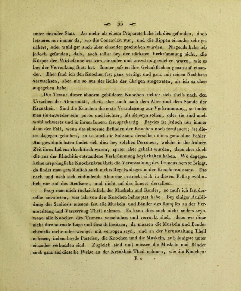 unter eiuauder Statt. An mehr als einem Präparate haLe ich dies gefunden, doch letzteres nur immer da, wo die Concavität war, und die Rippen einander sehr ge- nähert, oder wohl gar auch über einander geschoben wurden. Nirgends habe ich jedoch gefunden, dafs, auch selbst bey der stärksten Verkrümmung nicht, die Körper der Wirbelknochen von einander und auswärts gewichen waren, w'ie es bey der Verrenkung Statt hat. Immer pafsien ihre Gelenkflächen genau auf einan- der. Eher fand ich den Knochen fast ganz vertilgt und ganz mit seinen Nachbarn verwachsen, aber nie so aus der Reihe der übrigen ausgetreten, als ich es eben angegebeu habe. Die Textur dieser abnorm gebildeten Knochen richtet sich theils nach den Ursachen der Abnormität, theils aber auch nach dem Alter und dem Stande der Krankheit. Sind die Knochen die erste Veranlassung zur Verkrümmung, so findet man sie entweder sehr porös und leichter, als sie seyn sollen, oder sie sind auch w ohl schwerer und in ihrem Iuneru fast speckartig. Beydes ist jedoch nur immer dann der Fall, wenn das abnorme Befinden der Knochen noch fortdauert; ist die- ses dagegen gehoben*, so ist auch die Substanz derselben öfters ganz ohne Fehler. Am gewöhnlichsten findet sich dies bey solchen Personen, w elche in der frühem Zeit ihres Lebens rliachitisch waren , später aber geheilt wurden, dann aber doch die aus der Rhachitis entstandene Verkrümmung beybehalten haben. Wo dagegen keine ursprüngliche Knochcnlu aukheit die Verunstaltung des Truncus hervor bringt, da findet man gew öhnlich auch nichts Regelwidriges in der Kuochensubstanz. Das nach und nach sich einfindende Abnorme erstreckt sich in diesem Falle gewöhn- lich nur auf das Aeufsere, und nicht auf das Innere derselben. Fragt man mich rücksichtlich der Muskeln und Bänder, so mufs ich fast das- selbe antwoi'ten , was ich von den Knochen behauptet habe. Bey einiger Ausbil- dung der Scoliosis müssen fast alle Muskeln und Bänder des Rumpfes an der Ver- unstaltung und Verzerrung Thcil nehmen. Es kann dies auch nicht anders seyn, wenn alle Knochen des Truncus verschoben und verrückt sind; deun wo diese nicht ihre normale Lage und Gestalt besitzen, da müssen die Muskeln und Bänder ebenfalls mehr oder weniger mit verzogen seyn, und an der Verunstaltung Theil nehmen, indem beyde Parteien, die Knochen und die Muskeln, aufs Innigste unter einander verbunden sind. Zugleich sind und müssen die Muskeln und Ränder auch ganz auf dieselbe Weiße an der Krankheit Theil nehmen, wie die Knochen: E 2