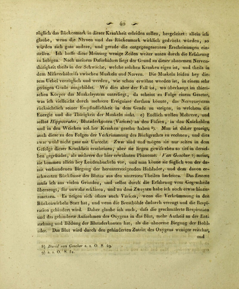 zü glich das Rückenmark in dieser Krankheit erleiden sollen, hergeleitet: allein ich glaube, wenn die Nerven und das Rückenmark wirklich gedrückt würden, so würden sich ganz andere, und gerade die entgegengesetzten Erscheinungen eiu- slellen. Ich hoffe diese Meinung wenige Zeilen weiter unten durch die Erfahrung zu belegen. Nach meinem Dafürhalten liegt der Grund zu dieser abnormen Nerven- thätigkeit tlieils in der Schwache, welche solchen Kranken eigen ist, und theils in dem Mifsverhältniis zwischen Muskeln und Nerven. Die Muskeln leiden bey die- sem Uebel vorzüglich und werden, wie schon erwähnt worden ist, in einem sehr geringen Grade ausgebildet. Wo dies aber der Fall ist, wo überhaupt im thieri- sehen Körper das Muskelsystem unterliegt, da scheint zu Folge einem Gesetze, was ich vielleicht durch mehrere Ereignisse darthun könnte, das Nervensystem rücksichtlich seiner Empfindlichkeit in dem Grade zu steigen, in welchem die Energie und die Thäiigkeit der Muskeln sinkt, e) Endlich wollen Mehrere, und selbst Hippocf'ates, BlutaderkpGten (Varices) an den Füfsen, in den Kniekehlen und in den Weichen sohher Kranken gesehn haben8). Man ist daher geneigt, auch diese zu den Folgen der Verkrümmung des Rückgrathes zu rechnen, und dies zwar wohl nicht ganz mit Unrecht. Zwar sind und mögen sie nur selten in dem Gefolge dieser Krankheit erscheinen, aber sie liegen gew ifs eben so tief in dersel- ben gegründet, als mehrere der hier erwähnten Phänome. Van Gescher 9) meint, sie kommen allein bey Lendenhuckein vor, und man könne sie füglich von der da- mit verbundenen Biegung der heruntersteigenden Hohlader, und dem davon er- schwerten Rückflüsse des Blutes aus den untersten Theilen heilciteu. Das Erstere rnufs ich aus vielen Gründen, und selbst durch die Erfahrung vom Gegeniheile überzeugt, für unwahr erklären, und zu dem Zweyten habe ich noch etwas hinzu- zusetzen. Es zeigen sich öfters auch Varices, wenn die Verkrümmung in den Rückenwirbeln Statt hat, und wenn die Brusthöhle dadurch verengt und die Respi- ration gehindert wird. Daher glaube ich auch, dafs die geschmälerte Respiration und das gehinderte Aufnehmen des Oxygeus in das Blut, mehr Antheil au der Ent- stehung und Bildung der Blutaderknoten hat, als die abnorme Biegung der Bohl- ader. Das Blut wird durch den gehinderten Zutritt des Oxygeus weniger reitzbar, und 8) David van Gescher a. a. O. S. 4g. g) a. a. O. ff. 5i.