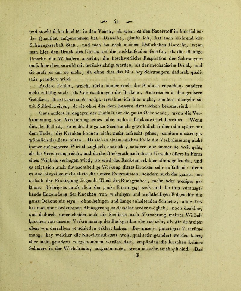 und stoclit daher leichter in den Venen, als wenn es den Sauerstoff in hinreichen- der Quantität aufgenommen hat. Dasselbe, glaube ich, hat auch während der Schwangerschaft Statt, und man hat nach meinem Dafürhalten Unrecht, wenn man hier den Druck des Uterus auf die rücklaufenden Gefäfse, als die alleinige Ursache der Wehadern ansieht; die beschwerliche Respiration der Schwängern mufs hier eben sowohl mit berücksichtigt werden, als der mechanische Druck, und. sie mufs es um so mehr, da ohne dies das Blut bey Schwängern dadurch quali- tativ geändert wird. Andere Fehler, welche nicht immer nach der Scoliose entstehen, sondern mehr zufällig sind: als Verunstaltungen des Beckens, Anevrismen in den gröfsern Gefäfsen, Brustwassersucht u. dgl. erw'ähne ich hier nicht, sondern übergehe sie mit Stillschweigen, da sie ohne dies dem bessern Arzte schon bekannt sind. Ganz anders ist dagegen der Einflufs auf die ganze Oekonomie, wenn die Ver- krümmung von Vereiterung eines oder mehrer Rückenwirbel herrührt. Wenn dies der Fall ist, so endet die ganze Scene auch gewöhnlich früher oder später mit dem Tode; die Kranken können nicht mehr aufrecht gehen, sondern müssen ge- wöhnlich das Bette hüten. Da sich in einem solehen Falle die Verkrümmung nicht immer auf mehrere Wirbel zugleich erstreckt, sondern nur immer so weit geht, als die Vereiterung reicht, und da das Rückgrath nach dieser Ursache öfters in Form eines Winkels verbogen wird, so wird das Rückenmark hier öfters gedrückt, und es zeigt sich auch die. nachtheilige Wirkung dieses Druckes sehr auffallend : denn es sind bisweilen nicht allein die untern Extremitäten, sondern auch der ganze, un- terhalb der Einbiegung liegende Theil des Riickgrathes , mehr oder weuiger ge- lähmt. Uebrigens mufs aüch der ganze Eiterungsprozefs und die ihm vorausge- hende Entziinduug der Knochen von wichtigen und nachtheiligen Folgen für die ganze Oekonomie seyu ; ohne heftigen und lange anhaltenden Schmerz, ohne Fie- ber und ohne bedeutende Abmagerung ist derselbe weder möglich, noch denkbar, und dadurch unterscheidet sich die Scoliosis nach V ereiterung mehrer Wirbel- knochen von unserer Verkrümmung des Rückgrathes eben so sehr, als wir sie weiter oben von derselben verschieden erklärt haben. Bey unserer gutartigen Verkrüm- mung, bey -welcher die Knochensubstanz wohl cpialitativ geändert werden kaun, aber nicht geradezu weggenommen werden darf, empfinden die Kranken keinen Schmerz in der Wirbelsäule, ausgenommen, wenn sie sehr erschöpft sind. Das F