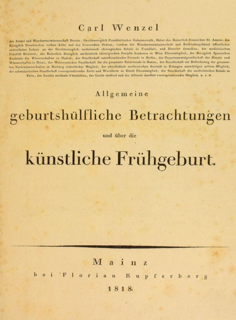 cler Arznei und Wundarzupi Wissenschaft Doctor, Grofsherzoglich Frankfurt isolier Geheimerrath, Ritter des Kaiserlich Russischen St. Annen, des Königlich Preußischen rothen Adler und des Concordien Ordens, vordem der Wundarzneiwissenschaft und Entbindungskunst öffentlicher ordentlicher Lehrer an der Grofsherzoglich medizinisch chirurgischen Schule in Frankfurt, und Director derselben, der medizinischen Fakultät Beisitzer, der Kaiserlich Königlich medizinisch chirurgischen Josephs Academie in Wien Ehrenmitglied, der Königlich Spanischen Academie der Wissenschaften zu Madrid, der Gesellschaft naturforschender Freunde in Berlin, der Departementalgeseilschaft der Künste und Wissenschaften in Mainz, der Wctterauisclien Gesellschaft für die gesammte Naturkunde in Hanau, der Gesellschaft zur Beförderung der gesamm- ten Naturwissenschaften in Marburg ordentliches Mitglied, der physikalisch medizinischen Societät in Erlangen auswärtiges actives Mitglied, der schweizerischen Gesellschaft correspondirender Ärzte und Wundärzte in Zürch Ehrenmitglied, der Gesellschaft der inedicinischen Schule in Paris, der Socidte medicale d’dmulation, des Cercle mddical und des Athdnde daselbst correspoudirendcs Mitglied, u. s. w. Allgemeine ✓ b geburtshülfliche Betrachtungen und über die künstliche Frühgeburt. M a i u z Florian Kupfer her g 18 18.