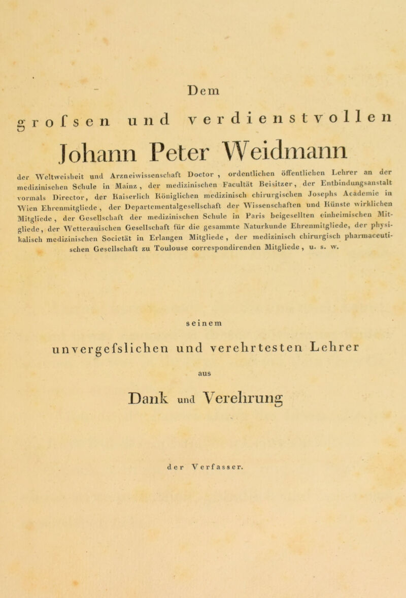 Dem grofsen und verdienstvollen Johann Peter Weidmann der Weltwcislieit und. Arzneiwissenschaft Doctor , ordentlichen öffentlichen Lehrer an der medizinischen Schule in Mainz, der medizinischen Facultät Beisitzer, der Entbindungsanstalt vormals Director, der Kaiserlich Königlichen medizinisch chirurgischen Josephs Acädcmie in Wien Ehrcnmitglicde , der Deparlementalgescllschaft der Wissenschaften und Künste wirklichen Mitgliede , der Gesellschaft der medizinischen Schule in Paris beigcsellten einheimischen Mit- glicde, der Wetterauischen Gesellschaft für die gesammte Naturkunde Ehrenmitgliede, der physi- kalisch medizinischen Societät in Erlangen Mitgliede , der medizinisch chirurgisch pharmaceuti- schen Gesellschaft zu Toulouse correspondirendcn Mitgliede , u. s. w. seinem unvergefsliclien und verehrtesten Lehrer aus Dank und Verehrung der Verfasser.