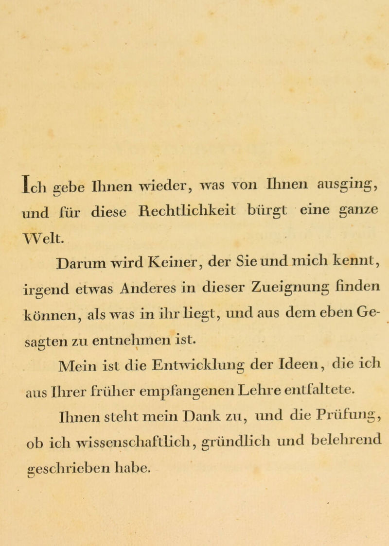 Ich gebe Ihnen wieder, was von Ihnen ausging, und für diese Rechtlichkeit bürgt eine ganze Welt. Darum wird Keiner, der Sie und mich kennt, irgend etwas Anderes in dieser Zueignung finden können, als was in ihr liegt, und aus dem eben Ge- sagten zu entnehmen ist. Mein ist die Entwicklung der Ideen, die ich aus Ihrer früher empfangenen Lehre entfaltete. Ihnen steht mein Dank zu, und die Prüfung, ob ich wissenschaftlich, gründlich und belehrend geschrieben habe.