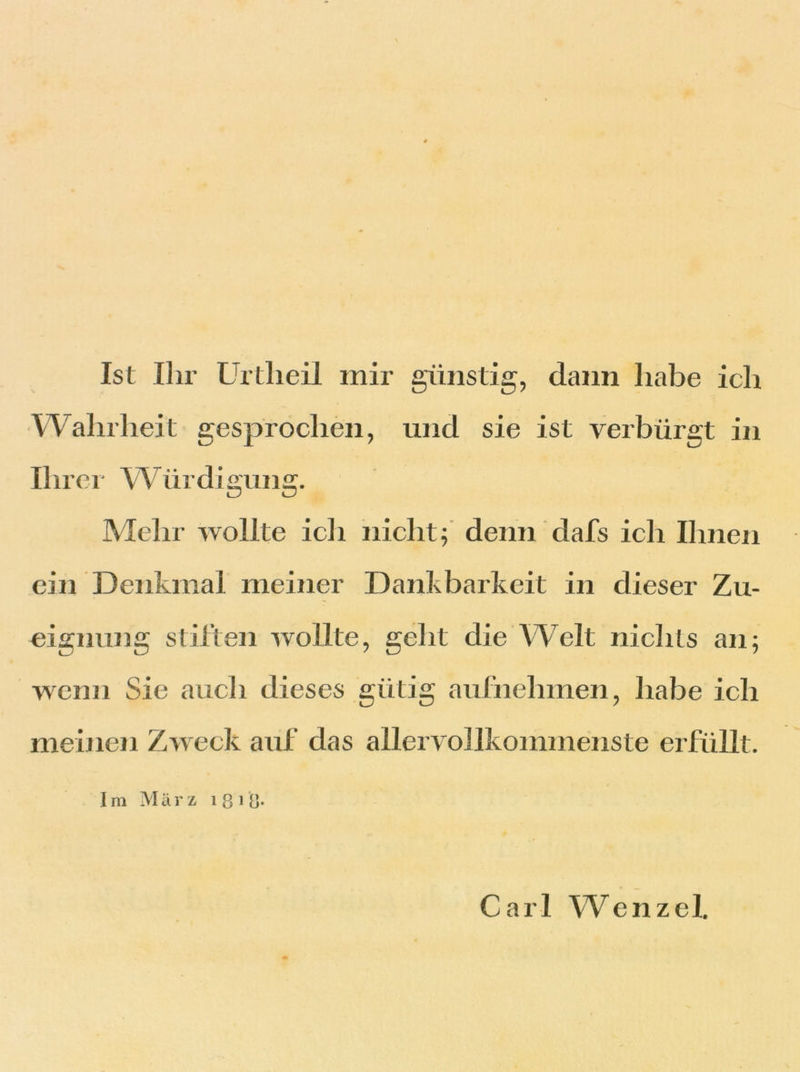 Ist Ihr Urtlieil mir günstig, dann habe ich Wahrheit gesprochen, lind sie ist verbürgt in Ihrer W ürdigung. Mehr wollte ich nicht; denn dafs ich Ihnen ein Denkmal meiner Dankbarkeit in dieser Zu- eignung stiften wollte, geht die Welt nichts an; wenn Sie auch dieses gütig aufnehmen, habe ich meinen Zweck auf das allervollkommenste erfüllt. Im März 1 8 1 8- Carl Wenzel.