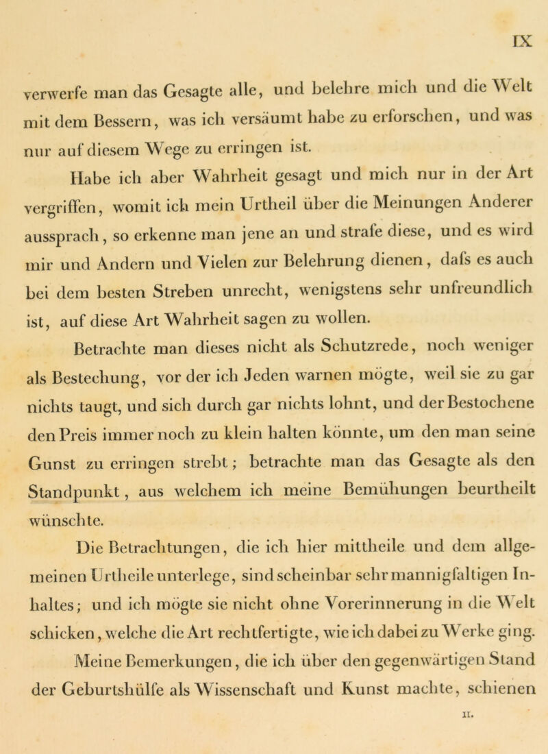 verwerfe man das Gesagte alle, und belehre mich und die Welt mit dem Bessern, was ich versäumt habe zu erforschen, und was nur auf diesem Wege zu erringen ist. Habe ich aber Wahrheit gesagt und mich nur in der Art vergriffen, womit ich mein Urtheil über die Meinungen Anderer aussprach, so erkenne man jene an und strale diese, und cs \\ud mir und Andern und Vielen zur Belehrung dienen, dafs es auch bei dem besten Streben unrecht, wenigstens sehr unfreundlich ist, auf diese Art Wahrheit sagen zu wollen. Betrachte man dieses nicht als Schutzrede, noch weniger als Bestechung, vor der ich Jeden warnen mögte, weil sie zu gar nichts taugt, und sich durch gar nichts lohnt, und der Bestochene den Preis immernoch zu klein halten könnte, um den man seine Gunst zu erringen strebt; betrachte man das Gesagte als den Standpunkt, aus welchem ich meine Bemühungen beurtheilt wünschte. Die Betrachtungen, die ich hier mittheile und dem allge- meinen IJrlhcile unterlege, sind scheinbar sehr mannigfaltigen In- haltes; und ich mögte sie nicht ohne Vorerinnerung in die Vs eit schicken, welche die Art rechtfertigte, wie ich dabei zu Werke ging. Meine Bemerkungen, die ich über den gegenwärtigen Stand der Geburtshülfe als Wissenschaft und Kunst machte, schienen II.