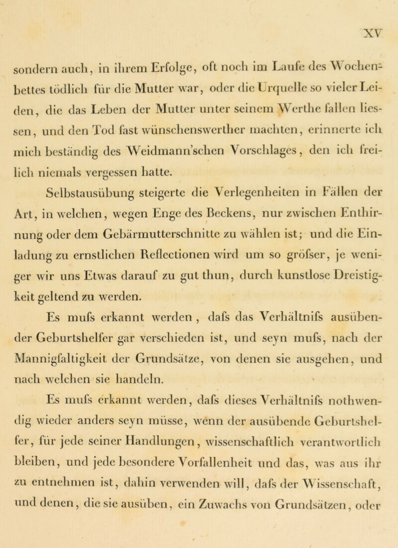 sondern auch, in ihrem Erfolge, oft noch im Laufe des Wochen- bettes tödlich für die Mutter war, oder die Urquelle so vieler Lei- den, die das Leben der Mutter unter seinem Werthe fallen Hes- sen, und den Tod fast wünschenswerther machten, erinnerte ich mich beständig des Weidmann sehen Vorschlages, den ich frei- lich niemals vergessen hatte. Selbstausübung steigerte die Verlegenheiten in Fällen der Art, in welchen, wegen Enge des Beckens, nur zwischen Enthir- nung oder dem Gebärmutterschnitte zu wählen ist; und die Ein- ladung zu ernstlichen Reflectionen wird um so gröfser, je weni- ger wir uns Etwas darauf zu gut thun, durch kunstlose Dreistig- keit geltend zu werden. Es mufs erkannt werden , dafs das Verhältnis ausüben- der Geburtshelfer gar verschieden ist, und seyn mufs, nach der Mannigfaltigkeit der Grundsätze, von denen sie ausgehen, und nach welchen sie handeln. Es mufs erkannt werden, dafs dieses Verhältnis nothwen- dig wieder anders seyn müsse, wenn der ausübende Geburtshel- fer, für jede seiner Handlungen, wissenschaftlich verantwortlich bleiben, und jede besondere Vorfallenheit und das, was aus ihr zu entnehmen ist, dahin verwenden will, dafs der W issenschaft, und denen, die sie ausüben, ein Zuwachs von Grundsätzen, oder