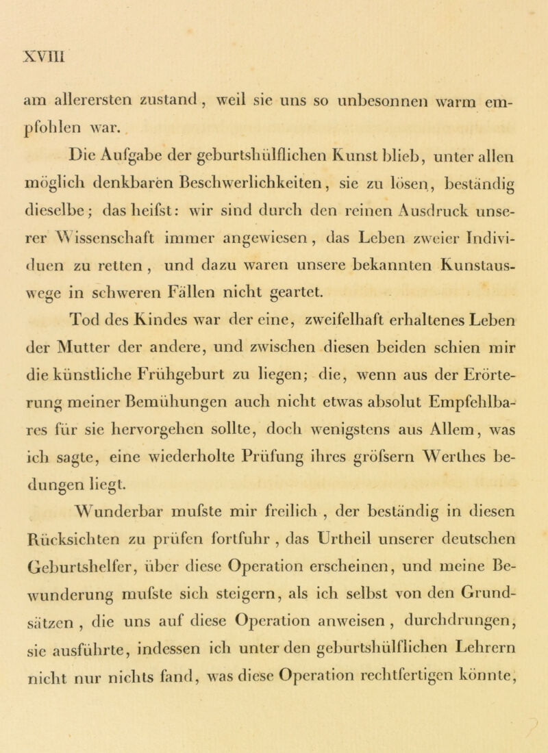 am allerersten zustand, weil sie uns so unbesonnen warm em- pfohlen war. Die Aufgabe der geburtshilflichen Kunst blieb, unter allen möglich denkbaren Beschwerlichkeiten, sie zu lösen, beständig dieselbe; daslieifst: wir sind durch den reinen Ausdruck unse- rer W issenschaft immer angewiesen , das Leben zweier Indivi- duen zu retten , und dazu waren unsere bekannten Runstaus- wege in schweren Fällen nicht geartet. Tod des Rindes war der eine, zweifelhaft erhaltenes Leben der Mutter der andere, und zwischen diesen beiden schien mir die künstliche Frühgeburt zu liegen; die, wenn aus der Erörte- rung meiner Bemühungen auch nicht etwas absolut Empfehlba- res für sie hervorgehen sollte, doch wenigstens aus Allem, was ich sagte, eine wiederholte Prüfung ihres gröfsern Werthes be- dungen liegt. Wunderbar mufste mir freilich , der beständig in diesen Rücksichten zu prüfen fortfuhr , das Ürtheil unserer deutschen Geburtshelfer, über diese Operation erscheinen, und meine Be- wunderung mufste sich steigern, als ich selbst von den Grund- sätzen , die uns auf diese Operation anweisen, durchdrungen, sie ausführte, indessen ich unter den geburtshülflichen Lehrern nicht nur nichts fand, was diese Operation rechtfertigen könnte,