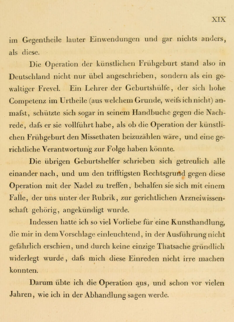 iin Gegentlieile lauter Einwendungen und gar nichts anders, als diese. Die Operation der künstlichen Frühgeburt stand also in Deutschland nicht nur übel angeschrieben, sondern als ein ge- waltiger Frevel. Ein Lehrer der Geburtshülfe, der sich hohe Competenz im Urtheile (aus welchem Grunde, weifsich nicht) an- mafst, schützte sich sogar in seinem Handbuchc gegen die Nach- rede, dafs er sie vollführt habe, als ob die Operation der künstli- chen Frühgeburt den Missethaten beizuzählen wäre, und eine ge- richtliche Verantwortung zur Folge haben konnte. D ie übrigen Geburtshelfer schrieben sich getreulich alle einander nach, und um den trifftigsten Rechtsgrund gegen diese Operation mit der Nadel zu treffen, behalfen sie sich mit einem bf ■ Falle, der uns unter der Rubrik, zur gerichtlichen Arzneiwissen- schaft gehörig, angekündigt wurde. Indessen hatte ich so viel Vorliebe für eine Kunsthandlung, die mir in dem Vorschläge einleuchtend, in der Ausführung nicht gefährlich erschien, und durch keine einzige Thatsache gründlich widerlegt wurde, dafs mich diese Einreden nicht irre machen konnten. Darum übte ich die Operation aus, und schon vor vielen Jahren, wie ich in der Abhandlung sagen werde.