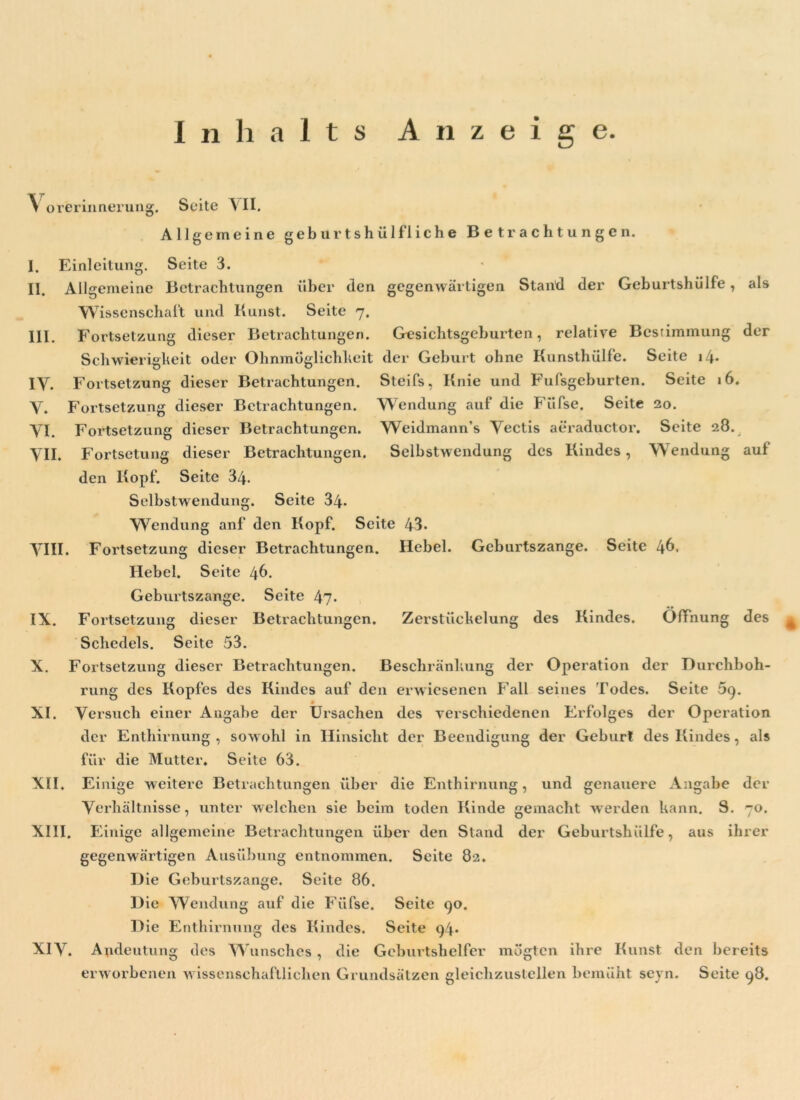 Inhalts Anzeige. III. IY. V. VI. VII. als der 6. auf Y orerinnerung. Seite YII. Allgemeine geburtshülfliehe Betrachtungen. I. Einleitung. Seite 3. II. Allgemeine Betrachtungen über den gegenwärtigen Stand der Geburtshülfe, Wissenschaft und Kunst. Seite 7. Fortsetzung dieser Betrachtungen. Gesichtsgeburten, relative Bestimmung Schwierigkeit oder Ohnmöglichheit der Geburt ohne Kunsthülfe. Seite \l\. Fortsetzung dieser Betrachtungen. Steifs, Knie und FuPsgeburten. Seite 1 Fortsetzung dieser Betrachtungen. Wendung auf die Füfse. Seite 20. Fortsetzung dieser Betrachtungen. Weidmann’s Vectis aeraductor. Seite 28. Fortsetung dieser Betrachtungen. Selbstwendung des Kindes, Wendung den Kopf. Seite 34. Selbstwendung. Seite 34. Wendung anf den Kopf. Seite 43. Fortsetzung dieser Betrachtungen. Hebel. Geburtszange. Seite 46. Hebel. Seite 46. Seite 47 dieser Schedels. Seite 53. Fortsetzung dieser Betrachtungen. Beschränkung der Operation der Durchboh- rung des Kopfes des Kindes auf den erwiesenen Fall seines Todes. Seite 59. Versuch einer Angabe der Ursachen des verschiedenen Erfolges der Operation der Enthirnung , sowohl in Hinsicht der Beendigung der Geburt des Kindes, als für die Mutter. Seite 63. Einige weitere Betrachtungen über die Enthirnung, und genauere Angabe der VIII. IX. X. XI. Geburtszange. Fortsetzung Betrachtungen. Zerstückelung des Kindes. Öffnung des XII. XIII. XIY. Verhältnisse, unter welchen sie beim toden Kinde gemacht werden kann. S. 70. Einige allgemeine Betrachtungen über den Stand der Geburtshülfe, aus ihrer gegenwärtigen Ausübung entnommen. Seite 82. Die Geburtszange. Seite 86. Die Wendung auf die Füfse. Seite 90. D ie Enthirnung des Kindes. Seite 94. Andeutung des Wunsches , die Geburtshelfer mögten ihre Kunst den bereits erworbenen wissenschaftlichen Grundsätzen gleichzustellen bemüht seyn. Seite 98.