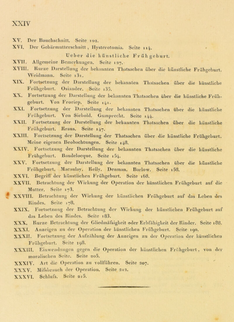 XV. Der Bauchschnitt. Seite 102. XVI. Der Gebärmutterschnitt, Hysterotomia. Seite 114. Ueber die künstliche Frühgeburt. XVII. Allgemeine Bemerkungen. Seite 127. XVIII. Kurze Darstellung der bekannten Thatsachen über die künstliche Frühgeburt. Weidmann. Seite i3i. XIX. Fortsetzung der Darstellung der bekannten Thalsachen über die künstliche Frühgeburt. Osiander. Seite i35. XX. F ortsetzung der Darstellung der bekannten Thatsachen über die künstliche Früh- geburt. Von Froriep. Seite 141. XXI. Fortsetzung der Darstellung der bekannten Thatsachen über die künstliche Frühgeburt. Von Siebold. Gumprecht. Seite 144. XXII. Fortsetzung der Darstellung der bekannten Thatsachen über die künstliche Frühgeburt. Kraus. Seite 147. XXIII. Fortsetzung der Darstellung der Thatsachen über die künstliche Frühgeburt. Meine eigenen Beobachtungen. Seite 148. XXIV. Fortsetzung der Darstellung der bekannten Thatsachen über die künstliche Frühgeburt. Baudelocque. Seite 1 £>4. XXV. Fortsetzung der Darstellung der bekannten Thatsachen über die künstliche Frühgeburt. Macaulay. Kelly. Denman. Barlow. Seite i58. XXVI. Begriff der künstlichen Frühgeburt. Seite 168. XXVII. Betrachtung der Wirkung der Operation der künstlichen Frühgeburt auf die Mutter. Seite 17 3. f XXVIII. Betrachtung der Wirkung der künstlichen Frühgeburt auf das Leben des Kindes. Seite 178. XXIX. Fortsetzung der Betrachtung der Wirkung der künstlichen Frühgeburt auf das Leben des Kindes. Seite 183. XXX. Kurze Betrachtung der Gliedmafsigkeit oder Erbfähigkeit der Kinder. Seite 188. XXXI. Anzeigen zu der Operation der künstlichen Frühgeburt. Seite 190. XXXII. Fortsetzung der Aufzählung der Anzeigen zu der Operation der künstlichen Frühgeburt. Seite 198. XXXIII. Einwendungen gegen die Operation der künstlichen Frühgeburt, von der moralischen Seite. Seite so5. XXXIV* Art die Operation zu vollführen. Seite 207. XXXV. Mifsbrauch der Operation. Seite 212. XXXVI. Schlufs. Seite 215.
