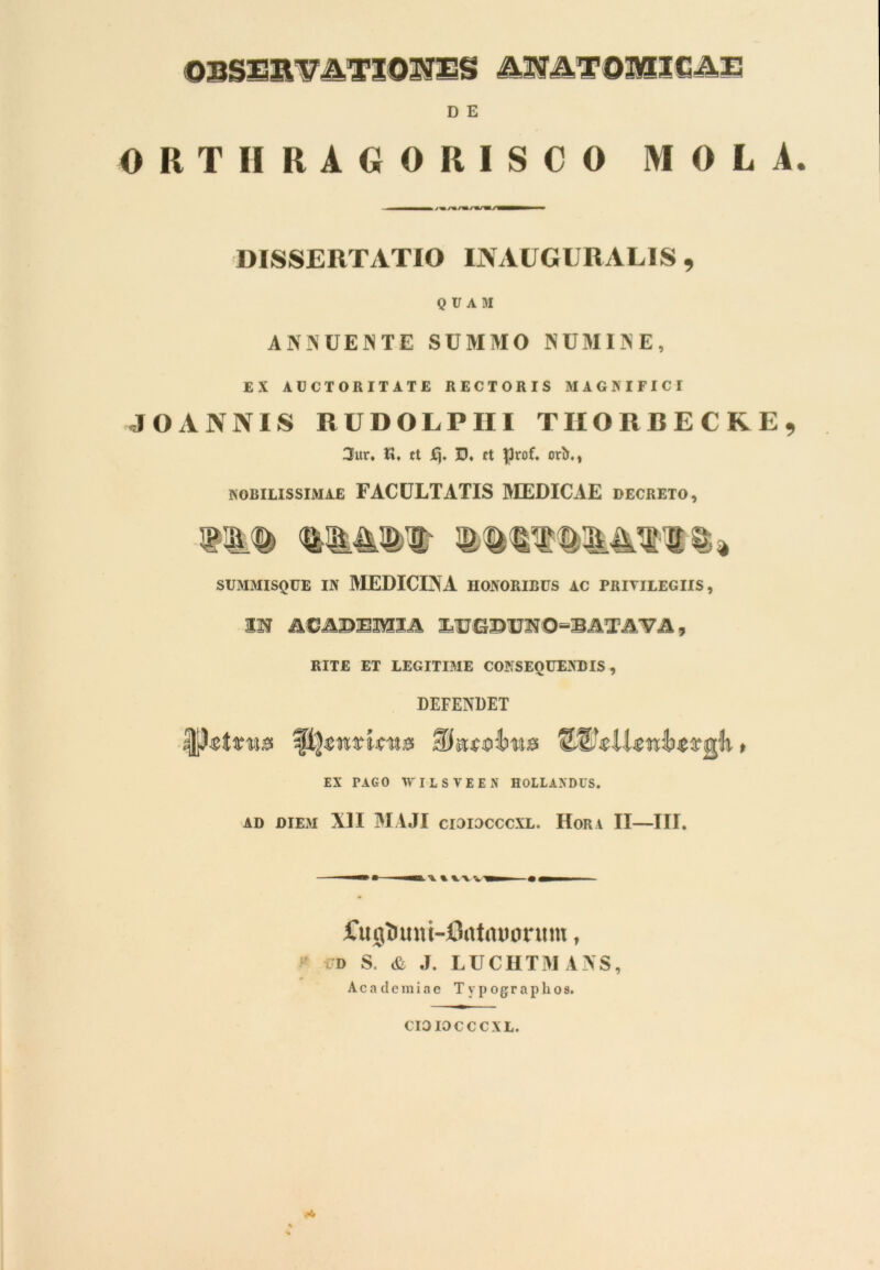 ©BSESmTIOSJES AHATOlttXfi&Zi D E ORTIIRAGOR1SCO MOLA. DISSERTATIO INAUGURAL1S , QUAM ANNUENTE SUMMO NUMINE, EX AUCTORITATE RECTORIS MAGNIFICI JOANNIS RUDOLPHI TIIORBECRE^ 3ur» V\♦ ct £)♦ D. ct flrof. orb., nobilissimae FACULTATIS MEDICAE decreto, SUMMISQUE IN MEDICINA HONORIBUS AC PRIYILEGIIS, IN ACAD3BMZA , RITE ET LEGITIME CONSEQUENDIS, DEFENDET EX PAGO WILSTEEN HOLLAXDUS. AD DIEM XII MAJI CI3IDCCCXL. HoRA II—III. fu g i> un t-Ontaoor tt nt, i'D S. & J. LUCHTMANS, Academiae T y p o g r a p h o s. CIOIOCCCXL.