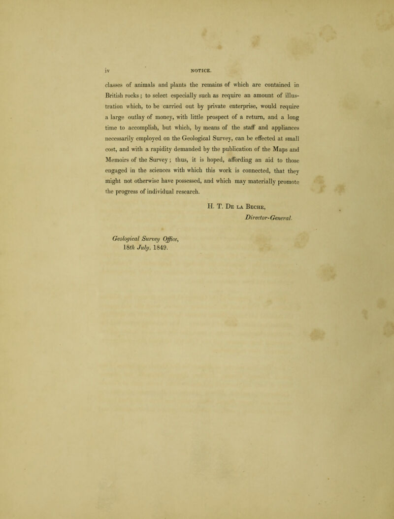 classes of animals and plants the remains of which are contained in British rocks; to select especially such as require an amount of illus- tration which, to be carried out by private enterprise, would require a large outlay of money, with little prospect of a return, and a long time to accomplish, but which, by means of the staff and appliances necessarily employed on the Geological Survey, can be effected at small cost, and with a rapidity demanded by the publication of the Maps and Memoirs of the Survey; thus, it is hoped, affording an aid to those engaged in the sciences with which this work is connected, that they might not otherwise have possessed, and which may materially promote the progress of individual research. H. T. De la Beche, Director- General. Geological Survey Office, 18^ July, 1849.