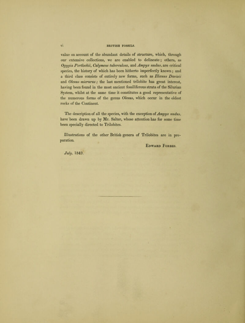 value on account of the abundant details of structure, which, through our extensive collections, we are enabled to delineate; others, as Ogygia Portlockii, Calymene tuberculosa, and Ampyx nudus, are critical species, the history of which has been hitherto imperfectly known; and a third class consists of entirely new forms, such as Illcenus Davisii and Olenus micrurus; the last mentioned trilobite has great interest, having been found in the most ancient fossil iferous strata of the Silurian System, whilst at the same time it constitutes a good representative of the numerous forms of the genus Olenus, which occur in the oldest rocks of the Continent. The description of all the species, with the exception of Ampyx nudus, have been drawn up by Mr. Salter, whose attention has for some time been specially directed to Trilobites. Illustrations of the other British genera of Trilobites are in pre- paration. Edward Forbes.