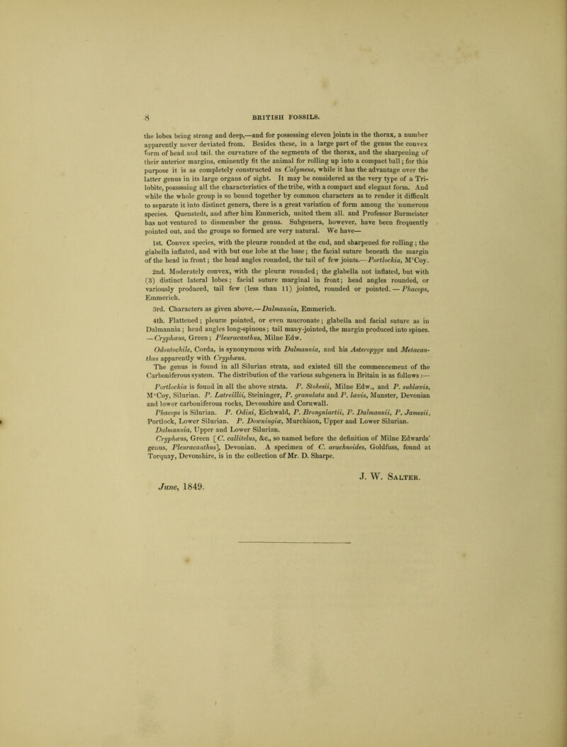 the lobes being strong and deep,—and for possessing eleven joints in the thorax, a number apparently never deviated from. Besides these, in a large part of the genus the convex form of head and tail, the curvature of the segments of the thorax, and the sharpening of their anterior margins, eminently fit the animal for rolling up into a compact ball; for this purpose it is as completely constructed as Calymene, while it has the advantage over the latter genus in its large organs of sight. It may be considered as the very type of a Tri- lobite, possessing all the characteristics of the tribe, with a compact and elegant form. And while the whole group is so bound together by common characters as to render it difficult to separate it into distinct genera, there is a great variation of form among the numerous species. Quenstedt, and after him Emmerich, united them all. and Professor Burmeister has not ventured to dismember the genus. Subgenera, however, have been frequently pointed out, and the groups so formed are very natural. We have— 1st. Convex species, with the pleurae rounded at the end, and sharpened for rolling; the glabella inflated, and with but one lobe at the base ; the facial suture beneath the margin of the head in front; the head angles rounded, the tail of few joints.—Portlockia, McCoy. 2nd. Moderately convex, with the pleura; rounded; the glabella not inflated, but with (3) distinct lateral lobes; facial suture marginal in front; head angles rounded, or variously produced, tail few (less than 11) jointed, rounded or pointed. — Phacops, Emmerich. 3rd. Characters as given above.—Dalmannia, Emmerich. 4th. Flattened; pleurae pointed, or even mucronate; glabella and facial suture as in Dalmannia ; head angles long-spinous; tail many-jointed, the margin produced into spines. — Cryphaus, Green; Pleuracanthus, Milne Edw. Odontochile, Corda, is synonymous with Dalmannia, and his Asteropyge and Metacan- thus apparently with Cryphaus. The genus is found in all Silurian strata, and existed till the commencement of the Carboniferous system. The distribution of the various subgenera in Britain is as follows :— Portlockia is found in all the above strata. P. Stokesii, Milne Edw., and P. sublavis, McCoy, Silurian. P. Latreillii, Steininger, P. yranulata and P. I avis, Munster, Devonian and lower carboniferous rocks, Devonshire and Cornwall. Phacops is Silurian. P. Odini, Eichwald, P. Brongniartii, P. Dalmannii, P. Jamesii, Portlock, Lower Silurian. P. Downingia, Murchison, Upper and Lower Silurian. Dalmannia, Upper and Lower Silurian. Cryphaus, Green [ C. callitelus, &c., so named before the definition of Milne Edwards’ genus, Pleuracanthus'], Devonian. A specimen of C. arachnoides, Goldfuss, found at Torquay, Devonshire, is in the collection of Mr. D. Sharpe.