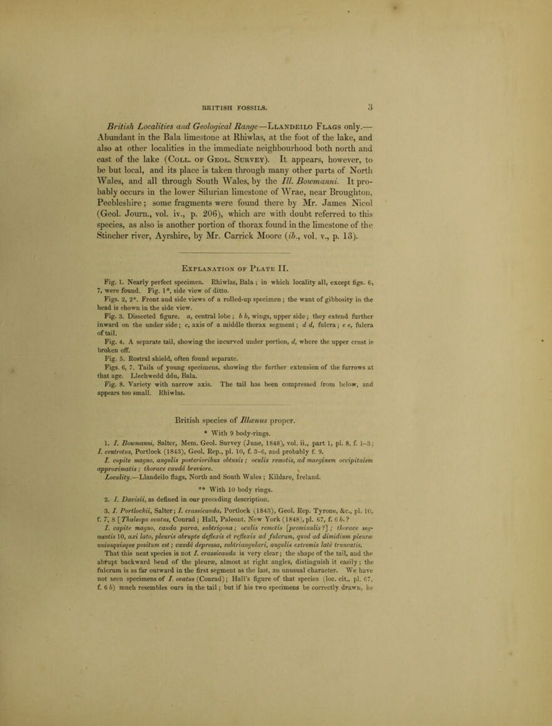 British Localities and Geological Range—Llandeilo Flags only.— Abundant in the Bala limestone at Rhiwlas, at the foot of the lake, and also at other localities in the immediate neighbourhood both north and east of the lake (Coll, of Geol. Survey). It appears, however, to be but local, and its place is taken through many other parts of North Wales, and all through South Wales, by the III. Bowmanni. It pro- bably occurs in the lower Silurian limestone of Wrae, near Broughton, Peebleshire; some fragments were found there by Mr. James Nicol (Geol. Journ., vol. iv., p. 206), which are with doubt referred to this species, as also is another portion of thorax found in the limestone of the Stincher river, Ayrshire, by Mr. Carrick Moore (ib., vol. v., p. 13). Explanation of Plate II. Fig. 1. Nearly perfect specimen. Rhiwlas, Bala ; in which locality all, except figs. 6, 7, were found. Fig. 1 *, side view of ditto. Figs. 2, 2*. Front and side views of a rolled-up specimen ; the want of gibbosity in the head is shown in the side view. Fig. .3. Dissected figure, a, central lobe ; b b, wings, upper side ; they extend further inward on the under side; c, axis of a middle thorax segment; d d, fulcra; e e, fulcra of tail. Fig. 4. A separate tail, showing the incurved under portion, d, where the upper crust is broken off. Fig. 5. Rostral shield, often found separate. Figs. 6, 7. Tails of young specimens, showing the further extension of the furrows at that age. Llechwedd ddu, Bala. Fig. 8. Variety with narrow axis. The tail has been compressed from below, and appears too small. Rhiwlas. British species of IHoenus proper. * With 9 body-rings. 1. I. Bowmanni, Salter, Mem. Geol. Survey (June, 1848), vol. ii., part 1, pi. 8, f. 1-3; 7. centrotus, Portlock (1843), Geol. Rep., pi. 10, f. 3-6, and probably f. 9. 7. capite magno, angulis posterioribus obtusis; oculis remotis, ad marginem occipitalem approximatis ; thorace cauda breviore. , Locality.—Llandeilo flags, North and South Wales ; Kildare, Ireland. ** With 10 body rings. 2. I. Davisii, as defined in our preceding description. 3. I. Portlocliii, Salter; 7. crassicauda, Portlock (1843), Geol. Rep. Tyrone, &c., pi. 10, f. 7, 8 \_Thaleops ovatus, Conrad; Hall, Paleont. New York (1848), pi. 67, f. 6 6. ? I. capite magno, cauda parva, sublrigona; oculis remotis [prominulis ?] ; thorace seg- ments 10, art lato, pleuris abrupte deflexis et reflexis ad fulcrum, quod ad dimidium pleura uniusquisque positum est; cauda depressa, subtriangidari, angulis extremis late truncatis. That this neat species is not 7. crassicauda is very clear; the shape of the tail, and the abrupt backward bend of the pleurae, almost at right angles, distinguish it easily; the fulcrum is as far outward in the first segment as the last, an unusual character. We have not seen specimens of 7. ovatus (Conrad); Hall’s figure of that species (loc. cit., pi. 67,