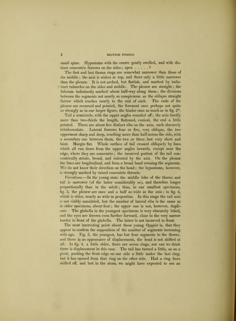 small spine. Hypostome with the centre gently swelled, and with dis- tinct concentric furrows on the sides ; apex ? The first and last thorax rings are somewhat narrower than those of the middle; the axis is widest at top, and there only a little narrower than the pleurae. It is not arched, but flattish, and marked by indis- tinct tubercles on the sides and middle. The pleurae are straight; the fulcrum indistinctly marked about half-way along them ; the divisions between the segments not nearly so conspicuous as the oblique straight furrow which reaches nearly to the end of each. The ends of the pleurae are recurved and pointed, the foremost ones perhaps not quite so strongly as in our larger figure, the hinder ones as much as in fig. 2*. Tail a semicircle, with the upper angles rounded off; the axis hardly more than two-thirds the length, flattened, conical, the end a little pointed. There are about five distinct ribs on the axis, each obscurely trituberculate. Lateral furrows four or five, very oblique, the two uppermost sharp and deep, reaching more than half across the side, with a secondary one between them, the two or three last very short and faint. Margin flat. Whole surface of tail crossed obliquely by lines which all run down from the upper angles inwards, except near the edge, where they are concentric; the incurved portion of the tail con- centrically striate, broad, and indented by the axis. On the pleurae the lines are longitudinal, and form a broad band crossing the segments. We do not know their direction on the head ; the hypostome, however, is strongly marked by raised concentric threads. Variations.—In the young state the middle lobe of the thorax and tail is narrower (of the latter considerably so), and therefore longer proportionally than in the adult; thus, in our smallest specimens, fig. 3, the pleurae are once and a half as wide as the axis; in fig. 4, which is older, nearly as wide in proportion. In this stage the tail axis is not visibly annulated, but the number of lateral ribs is the same as in older specimens, about four; the upper one is not, however, dupli- cate. The glabella in the youngest specimens is very obscurely lobed, and the eyes are thrown even further forward, close to the very narrow border in front of the glabella. The latter is not incurved in front. The most interesting point about these young Ogygice is, that they appear to confirm the supposition of the number of segments increasing with age. Fig. 3, the youngest, has but four segments to the thorax, and there is no appearance of displacement, the head is not shifted at all. In fig. 4, a little older, there are seven rings, nor can we think there is displacement in this case. The tail has turned a little, as on a pivot, pushing the front edge on one side a little under the last ring, hut it has opened from that ring on the other side. Had a ring been shifted off, and lost in the stone, we might have expected to see an
