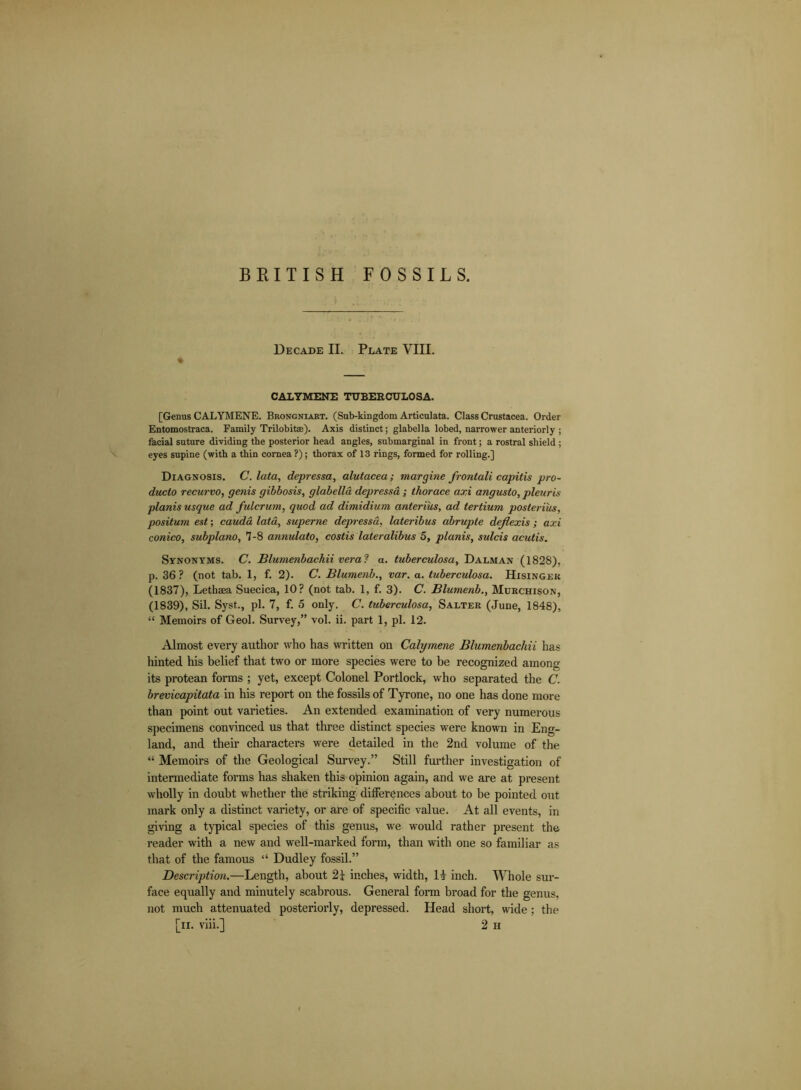 Decade II. Plate VIII. * CALYMENE TUBERCULOSA. [Genus CALYMENE. Brongnlart. (Sub-kingdom Articulata. Class Crustacea. Order Entomostraca. Family Trilobitse). Axis distinct; glabella lobed, narrower anteriorly ; facial suture dividing the posterior head angles, submarginal in front; a rostral shield ; eyes supine (with a thin cornea ?); thorax of 13 rings, formed for rolling.] Diagnosis. C. lata, depressa, alutacea; margine frontali capitis pro- ducto recurvo, genis gibbosis, glabella depressa; thorace axi angusto, pleuris planis usque ad fulcrum, quod ad dimidium anterius, ad tertium posteri'us, positum est; cauda lata, superne depressa, lateribus abrupte de/lexis ; axi conico, subpiano, 7-8 annulato, costis lateralibus 5, planis, sulcis acutis. Synonyms. C. Blumenbachii vera ? a. tuberculosa, Dalman (1828), p. 36? (not tab. 1, f. 2). C. Blumenb., var. a. tuberculosa. Hisingek (1837), Lethsea Suecica, 10? (not tab. 1, f. 3). C. Blumenb., Murchison, (1839), Sil. Syst., pi. 7, f. 5 only. C. tuberculosa, Salter (June, 1848), “ Memoirs of Geol. Survey,” vol. ii. part 1, pi. 12. Almost every author who has written on Calymene Blumenbachii has hinted his belief that two or more species were to be recognized among its protean forms ; yet, except Colonel Portlock, who separated the C. brevicapitata in his report on the fossils of Tyrone, no one has done more than point out varieties. An extended examination of very numerous specimens convinced us that three distinct species were known in Eng- land, and their characters were detailed in the 2nd volume of the “ Memoirs of the Geological Survey.” Still further investigation of intermediate forms has shaken this opinion again, and we are at present wholly in doubt whether the striking differences about to be pointed out mark only a distinct variety, or are of specific value. At all events, in giving a typical species of this genus, we would rather present the reader with a new and well-marked form, than with one so familiar as that of the famous “ Dudley fossil.” Descriptiaa.—Length, about inches, width, IT inch. Whole sur- face equally and minutely scabrous. General form broad for the genus, not much attenuated posteriorly, depressed. Head short, wide; the