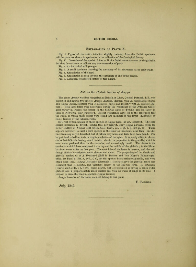 Explanation of Plate X. Fig. I. Figure of the entire trilobite, slightly restored, from the Builth specimen. All the parts are shown in specimens in the collection of the Geological Survey. Fig. 1*. Dissection of the species. Lines as if of a facial suture are seen on t he glabella, but they do not seem to indicate any true separation of parts. Fig. 2. An individual still younger. Fig. 3. A small specimen, showing the constancy of its characters at an early stage. Fig. 4. Granulation of the head. Fig. 5. Granulation as seen towards the extremity of one of the pleurae. Fig. 6. Lineation of deflected surface of tail margin. Note on the British Species of Ampyx. The genus Ampyx was first recognized as British by Lieut.-Colonel Portlock, R.E., who described and figured two species, Ampyx Austinii, identical with A. mammillatus (Sars), and Ampyx Sarsii, identical with A. rostratus (Sars), and probably with A. nasutus (Dal- rnan). Both these forms were discovered during the researches of the Ordnance Geolo- gical Survey in Ireland, the former in the Silurian slates of Tyrone, and the latter in those of Newtown, near Waterfoid. Recent researches have led to the conclusion that the strata in which these fossils were found are members of the lower (Llandeilo or Bala) division of the Silurian rocks. In Great Britain neither of these species of Ampyx have, as yet, occurred. The only species described as British, besides that now figured, is my Ampyx parvulus, from the Lower Ludlow of Vennal Hill (Mem. Geol. Surv., vol. ii. pt. 2, p. 350, pi. x.) There appears, however, to exist a third species in the Rhiwlas limestone, near Bala ; one dis- tinct from any as yet described, but of which only heads and tails have been found. The largest head is half an inch in length, exclusive of the spine. It is nearly allied to A. ros- iratus, but differs in having much smaller cheeks in proportion to the glabella, which is even more produced than in the rostratus, and exceedingly tumid The cheeks in the species to which I have compared it are beyond the middle of the glabella; in the Rhiw- las form never so far as that part. The neck lobe of the latter is narrow, and the tail, though similar in sculpture, much shorter and wider. The proportions of the cheeks and glabella remind us of A. Bruckneri (Boll in Dunker and Von Meyer’s Palaeontogra- phica, 1st Band, 11 lief., t. xvii., f. 8), but that species has a carinated glabella, and very broad neck lobe. Ampyx Portlockii (Barrande), is said to have the glabella much less elongated than A. nasutus, and therefore cannot be the Rhiwlas form. A. bohemicus (Hawle and Corda, t. 3, f. 19), comes nearer, but is represented as having a much wider glabella and a proportionately much smaller tail, with no traces of rings on its axis. I propose to name the Rhiwlas species, Ampyx tumidus. Ampyx baccatus, of Portlock, does not belong to this genus. July, 1849. E. Forbes.