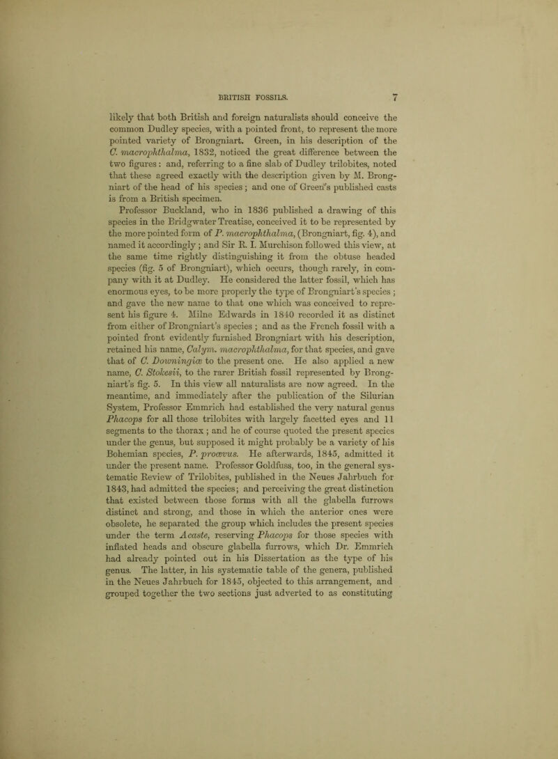 likely that both British and foreign naturalists should conceive the common Dudley species, with a pointed front, to represent the more pointed variety of Brongniart. Green, in his description of the C. macrophthalma, 1832, noticed the great difference between the two figures : and, referring to a fine slab of Dudley trilobites, noted that these agreed exactly with the description given by M. Brong- niart of the head of his species ; and one of Green's published casts is from a British specimen. Professor Buckland, who in 1836 published a drawing of this species in the Bridgwater Treatise, conceived it to be represented by the more pointed form of P. macrophthalma, (Brongniart, fig. 4), and named it accordingly ; and Sir R. I. Murchison followed this view, at the same time rightly distinguishing it from the obtuse headed species (fig. 5 of Brongniart), which occurs, though rarely, in com- pany with it at Dudley. He considered the latter fossil, which has enormous eyes, to be more properly the type of Brongniart’s species ; and gave the new name to that one which was conceived to repre- sent his figure 4. Milne Edwards in 1840 recorded it as distinct from either of Brongniart’s species ; and as the French fossil with a pointed front evidently furnished Brongniart with his description, retained his name, Calym. macroplithalma, for that species, and gave that of C. Doumingice to the present one. He also applied a new name, G. Stolcesii, to the rarer British fossil represented by Brong- niart’s fig. 5. In this view all naturalists are now agreed. In the meantime, and immediately after the publication of the Silurian System, Professor Emmrich had established the very natural genus Phacops for all those trilobites with largely facetted eyes and 11 segments to the thorax; and he of course quoted the present species under the genus, but supposed it might probably be a variety of his Bohemian species, P. procerus. He afterwards, 1845, admitted it under the present name. Professor Goldfuss, too, in the general sys- tematic Review of Trilobites, published in the Neues Jahrbuch for 1843, had admitted the species; and perceiving the great distinction that existed between those forms with all the glabella furrows distinct and strong, and those in which the anterior ones were obsolete, he separated the group which includes the present species under the term A caste, reserving Phacops for those species with inflated heads and obscure glabella furrows, wliich Dr. Emmrich had already pointed out in his Dissertation as the type of his genus. The latter, in his systematic table of the genera, published in the Neues Jahrbuch for 1845, objected to this arrangement, and grouped together the two sections just adverted to as constituting