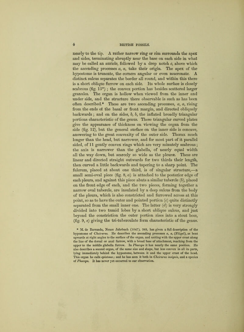 nearly to the tip. A rather narrow ring or rim surrounds the apex and sides, terminating abruptly near the base on each side in what may be called an amide, followed by a deep notch c, above which the ascending processes a, a, take their origin. The apex of the hypostome is truncate, the comers angular or even mucronate. A distinct sulcus separates the border all round, and within this there is a short oblique furrow on each side. Its whole surface is closely scabrous (fig. 15*) ; the convex portion has besides scattered larger granules. The organ is hollow when viewed from the inner and under side, and the structure there observable is such as has been often described.* These are two ascending processes, a, a, rising from the ends of the basal or front margin, and directed obliquely backwards ; and on the sides, b, b, the inflated broadly triangular portions characteristic of the genus. These triangular curved plates give the appearance of thickness on viewing the organ from the side (fig. 12), but the general surface on the inner side is concave, answering to the great convexity of the outer side. Thorax much longer than the head, but narrower, and for most part of it parallel sided, of 11 gently convex rings which are very minutely scabrous ; the axis is narrower than the glabella, of nearly equal width all the way down, but scarcely so wide as the pleurED. These are linear and directed straight outwards for two thirds their length, then curved a little backwards and tapering to a sharp point. The fulcrum, placed at about one third, is of singular structure,—a small semi-oval piece (fig. 8, a) is attached to the posterior edge of each pleura, and against tins piece abuts a similar tubercle (b), placed on the front edge of each, and the two pieces, forming together a namow oval tubercle, are insulated by a deep sulcus from the body of the pleura, which is also constricted and furrowed across at this point, so as to have the outer and pointed portion (c) quite distinctly separated from the small inner one. The latter (d) is very strongly divided into two tumid lobes by a short oblique sulcus, and just beyond the constriction the outer portion rises into a stout boss, (fig. 9, e) giving the tri-tuberculate form characteristic of the genus. * M. de Barrande, Neues Jahrbuch (1847), 389, has given a full description of the hypostome of Cheirurus. He describes the ascending processes a, a, (Fliigel), as bent upwards at right angles to the surface of the organ, and uniting with the upper crust along the line of the dorsal or axal furrow, with a broad base of attachment, reaching from the upper to the middle glabella furrow. In Phacops it has nearly the same position. He also describes a second organ, of the same size and shape, but less convex in all its parts, lying immediately behind the hypostome, between it and the upper crust of the head. This organ he calls epistoma; and he has seen it both in Cheirurus insignis, and a species of Phacops. It has never yet occurred to our observation.