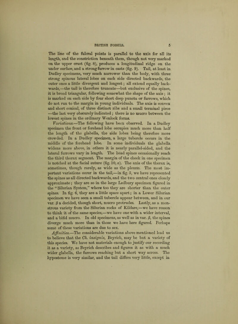 The line of the fulcral points is parallel to the axis for all its length, and the constriction beneath them, though not very marked on the upper crust (tig. 8), produces a longitudinal ridge on the under surface, and a strong furrow in casts (fig. 9). Tail, at least in Dudley specimens, very much narrower than the body, with three strong spinous lateral lobes on each side directed backwards, the outer ones a little divergent and longest; all extend equally back- wards,—the tail is therefore truncate—but exclusive of the spines, it is broad triangular, following somewhat the shape of the axis ; it is marked on each side by four short deep puncta or furrows, which do not run to the margin in young individuals. The axis is convex and short conical, of three distinct ribs and a small terminal piece -—the last very obscurely indicated ; there is no mucro between the lowest spines in the ordinary Wenlock forms. Variations.—The following have been observed. In a Dudley specimen the front or forehead lobe occupies much more than half the length of the glabella, the side lobes being therefore more crowded. In a Dudley specimen, a large tubercle occurs in the middle of the forehead lobe. In some individuals the glabella widens more above, in others it is nearly parallel-sided, and the lateral furrows vary in length. The head spines occasionally reach the third thorax segment. The margin of the cheek in one specimen is notched at the facial suture (fig. 10, a). The axis of the thorax is, sometimes, though rarely, as wide as the pleurae. The most im- portant variations occur in the tail,—in fig. 5, we have represented the spines as all directed backwards, and the two central ones closely approximate; they are so in the large Ledbury specimen figured in the “ Silurian System,” where too they are shorter than the outer spines. In fig. 6, they are a little space apart; in a Lower Silurian specimen we have seen a small tubercle appear between, and in our var. /3 a decided, though short, mucro protrudes. Lastly, as a mon- strous variety from the Silurian rocks of Kildare,—we have reason to think it of the same species,—we have one with a wider interval, and a bifid mucro. In old specimens, as well as in var. /S, the spines diverge much more than in those we have here figured. Perhaps some of these variations are due to sex. Affinities.—The considerable variations above mentioned lead us to believe that the Ch. insignis, Beyricli, may be but a variety of this species. We have not materials enough to justify our recording it as a variety, as Beyrich describes and figures it as with a much wider glabella, the furrows reaching but a short way across. The hypostome is very similar, and the tail differs very little, except in