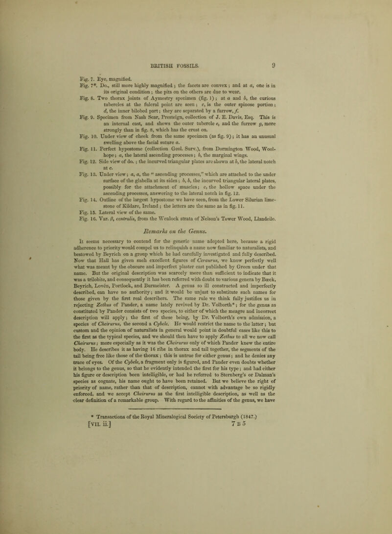 Fig. 7. Eye, magnified. Fig. 7*. Do., still more highly magnified ; the facets are convex ; and at a, one is in its original condition ; the pits on the others are due to wear. Fig. 8. Two thorax joints of Aymestry specimen (fig. 1) ; at a and b, the curious tubercles at the fulcral point are seen; c, is the outer spinose portion; d, the inner bilohed part; they are separated by a furrow, f Fig. 9. Specimen from Nash Scar, Presteign, collection of J. E. Davis, Esq. This is an internal cast, and shows the outer tubercle e, and the furrow g, more strongly than in fig. 8, which has the crust on. Fig. 10. Under view of cheek from the same specimen (as fig. 9) ; it has an unusual swelling above the facial suture a. Fig. 11. Perfect hypostome (collection Geol. Surv.), from Dormington Wood, Wool- hope ; a, the lateral ascending processes ; b, the marginal wings. Fig. 12. Side view of do. ; the incurved triangular plates are shown at b, the lateral notch at c. Fig. 13. Under view; a, a, the “ ascending processes,” which are attached to the under surface of the glabella at its sides ; b, b, the incurved triangular lateral plates, possibly for the attachment of muscles; c, the hollow space under the ascending processes, answering to the lateral notch in fig. 12. Fig. 14. Outline of the largest hypostome we have seen, from the Lower Silurian lime- stone of Kildare, Ireland ; the letters are the same as in fig. 11. Fig. 15. Lateral view of the same. Fig. 16. Var. /3, centralis, from the Wenlock strata of Nelson’s Tower Wood, Llandeilo. Remarks on the Genus. It seems necessary to contend for the generic name adopted here, because a rigid adherence to priority would compel us to relinquish a name now familiar to naturalists, and bestowed by Beyrich on a group which he had carefully investigated and fully described. Now that Hall has given such excellent figures of Ceraurus, we know perfectly well what was meant by the obscure and imperfect plaster cast published by Green under that name. But the original description was scarcely more than sufficient to indicate that it was a trilobite, and consequently it has been referred with doubt to various genera by Bceck, Beyrich, Loven, Portlock, and Burmeister. A genus so ill constructed and imperfectly described, can have no authority; and it would be unjust to substitute such names for those given by the first real describers. The same rule we think fully justifies us in rejecting Zeihus of Pander, a name lately revived by Dr. Volborth*; for the genus as constituted by Pander consists of two species, to either of which the meagre and incorrect description will apply; the first of these being, by Dr. Yolborth’s own admission, a species of Ckeirurus, the second a Cybele. He would restrict the name to the latter ; but custom and the opinion of naturalists in general would point in doubtful cases like this to the first as the typical species, and we should then have to apply Zethus to all we now call Cheirurus; more especially as it was the Ckeirurus only of which Pander knew the entire body. He describes it as having 16 ribs in thorax and tail together, the segments of the tail being free like those of the thorax ; this is untrue for either genus ; and he denies any trace of eyes. Of the Cybele, a fragment only is figured, and Pander even doubts whether it belongs to the genus, so that he evidently intended the first for his type; and had either his figure or description been intelligible, or had he referred to Sternberg’s or Dalman’s species as cognate, his name ought to have been retained. But we believe the right of priority of name, rather than that of description, cannot with advantage be so rigidly enforced, and we accept Cheirurus as the first intelligible description, as well as the clear definition of a remarkable group. With regard to the affinities of the genus, we have * Transactions of the Royal Mineralogical Society of Petersburgh (1847.) [vii. ii.] 7 b 5